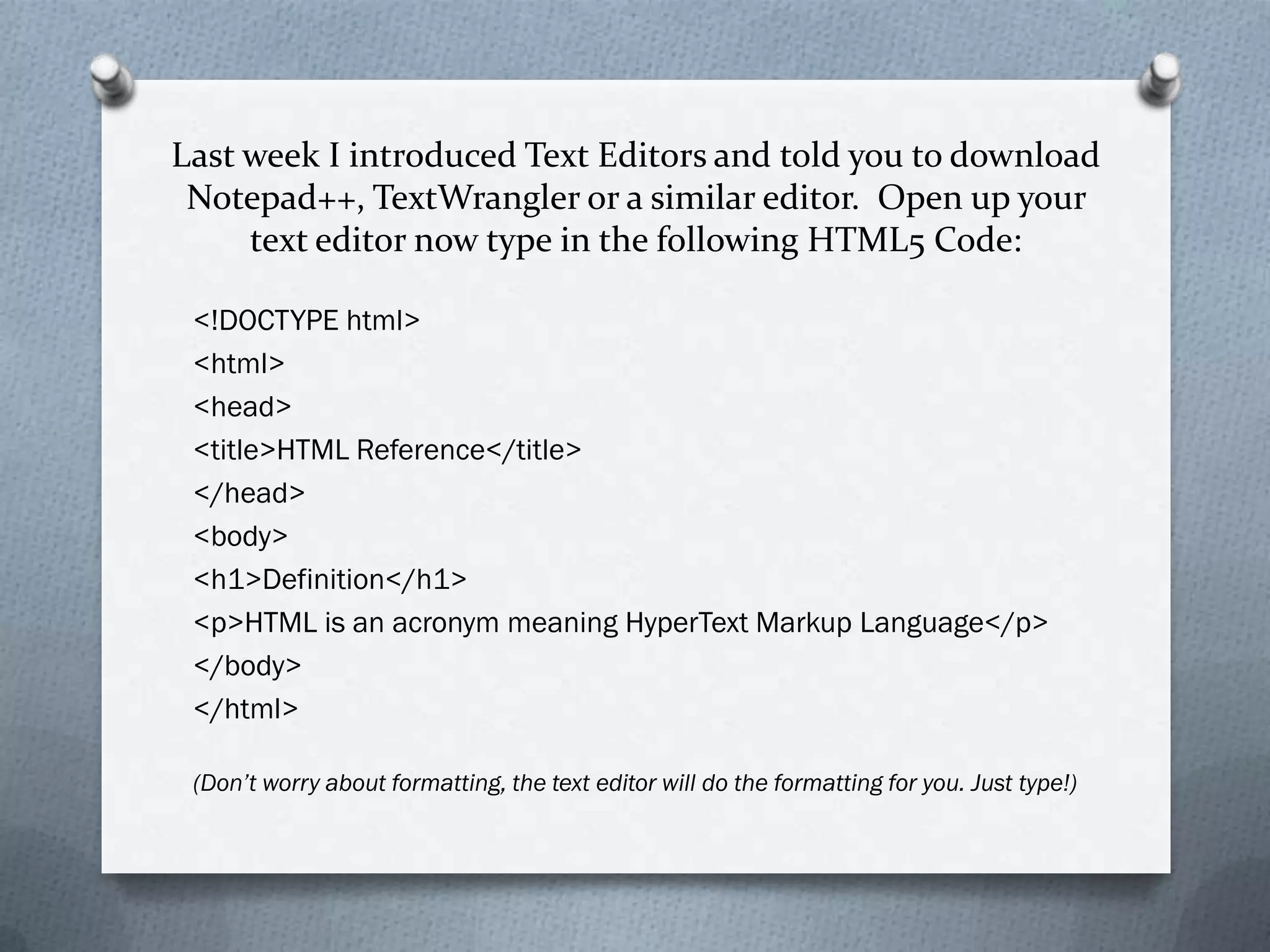 Last week I introduced Text Editors and told you to download
 Notepad++, TextWrangler or a similar editor. Open up your
     text editor now type in the following HTML5 Code:

 <!DOCTYPE html>
 <html>
 <head>
 <title>HTML Reference</title>
 </head>
 <body>
 <h1>Definition</h1>
 <p>HTML is an acronym meaning HyperText Markup Language</p>
 </body>
 </html>

 (Don’t worry about formatting, the text editor will do the formatting for you. Just type!)
 