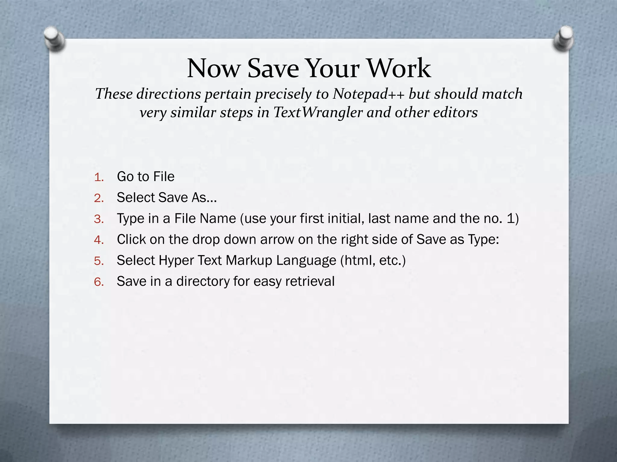 Now Save Your Work
These directions pertain precisely to Notepad++ but should match
      very similar steps in TextWrangler and other editors



1.   Go to File
2.   Select Save As…
3.   Type in a File Name (use your first initial, last name and the no. 1)
4.   Click on the drop down arrow on the right side of Save as Type:
5.   Select Hyper Text Markup Language (html, etc.)
6.   Save in a directory for easy retrieval
 