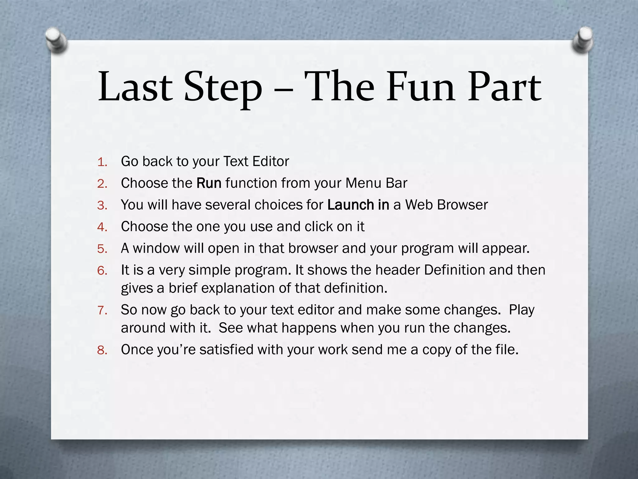 Last Step – The Fun Part
1.   Go back to your Text Editor
2.   Choose the Run function from your Menu Bar
3.   You will have several choices for Launch in a Web Browser
4.   Choose the one you use and click on it
5.   A window will open in that browser and your program will appear.
6.   It is a very simple program. It shows the header Definition and then
     gives a brief explanation of that definition.
7.   So now go back to your text editor and make some changes. Play
     around with it. See what happens when you run the changes.
8.   Once you’re satisfied with your work send me a copy of the file.
 