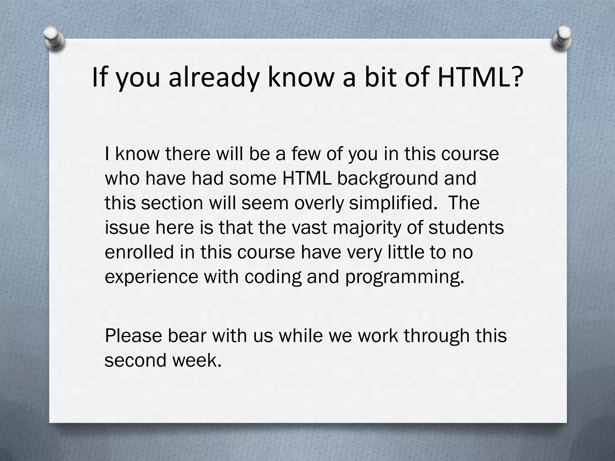 If you already know a bit of HTML?

 I know there will be a few of you in this course
 who have had some HTML background and
 this section will seem overly simplified. The
 issue here is that the vast majority of students
 enrolled in this course have very little to no
 experience with coding and programming.

 Please bear with us while we work through this
 second week.
 