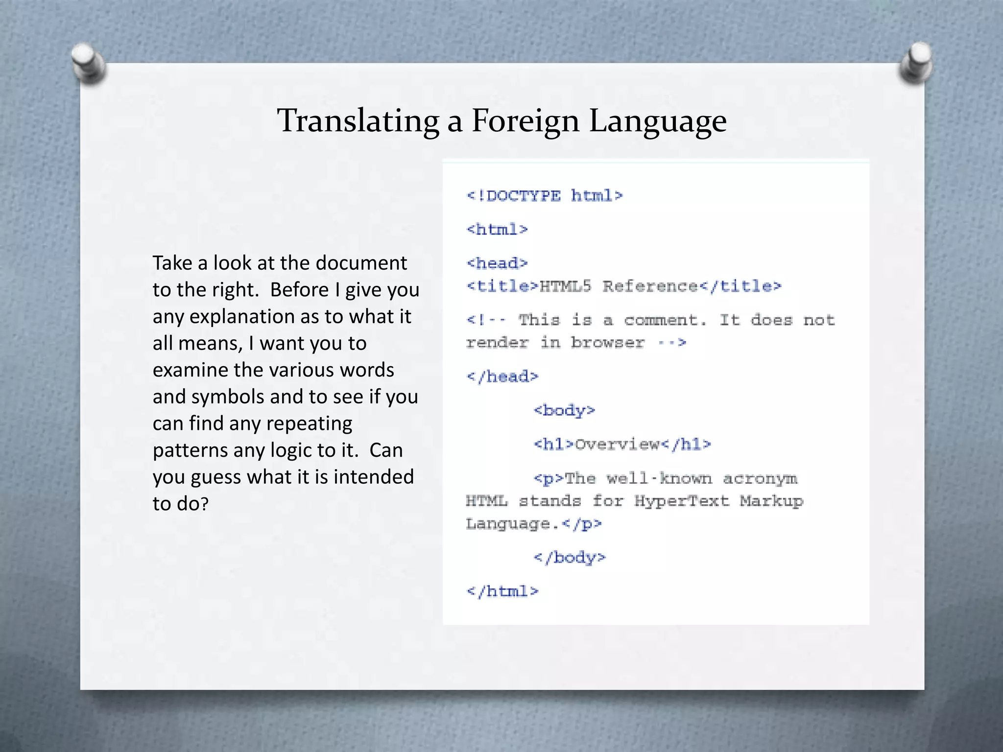 Translating a Foreign Language



Take a look at the document
to the right. Before I give you
any explanation as to what it
all means, I want you to
examine the various words
and symbols and to see if you
can find any repeating
patterns any logic to it. Can
you guess what it is intended
to do?
 