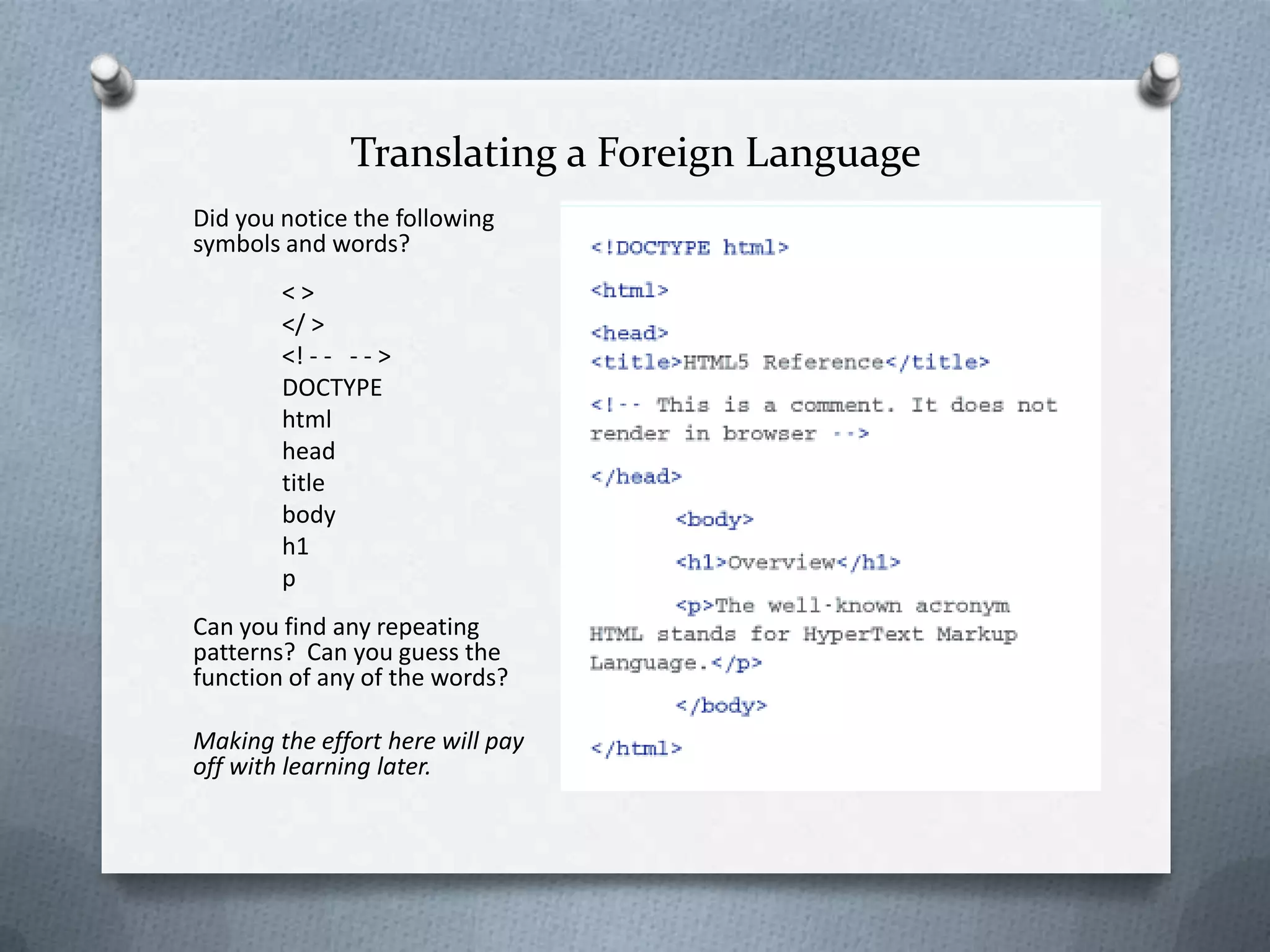 Translating a Foreign Language
Did you notice the following
symbols and words?
        <>
        </ >
        <! - - - - >
        DOCTYPE
        html
        head
        title
        body
        h1
        p
Can you find any repeating
patterns? Can you guess the
function of any of the words?

Making the effort here will pay
off with learning later.
 
