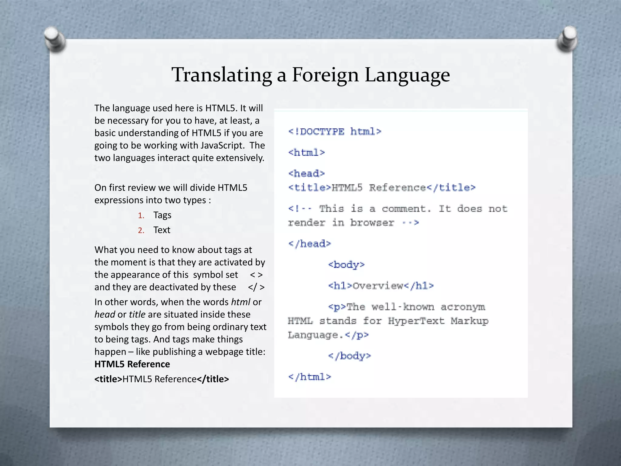 Translating a Foreign Language
The language used here is HTML5. It will
be necessary for you to have, at least, a
basic understanding of HTML5 if you are
going to be working with JavaScript. The
two languages interact quite extensively.

On first review we will divide HTML5
expressions into two types :
           1. Tags
           2. Text

What you need to know about tags at
the moment is that they are activated by
the appearance of this symbol set < >
and they are deactivated by these </ >
In other words, when the words html or
head or title are situated inside these
symbols they go from being ordinary text
to being tags. And tags make things
happen – like publishing a webpage title:
HTML5 Reference
<title>HTML5 Reference</title>
 