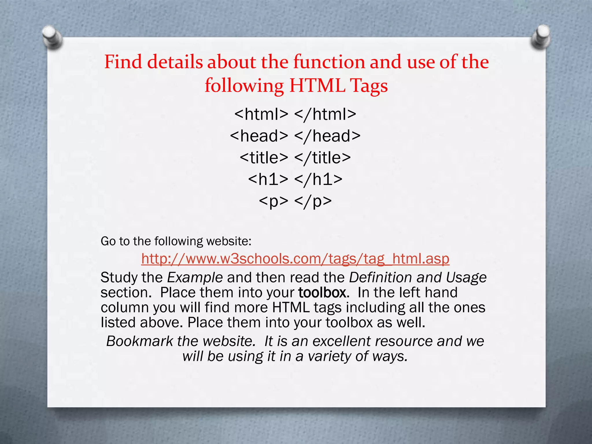 Find details about the function and use of the
            following HTML Tags
                       <html> </html>
                       <head> </head>
                        <title> </title>
                         <h1> </h1>
                           <p> </p>

Go to the following website:
       http://www.w3schools.com/tags/tag_html.asp
Study the Example and then read the Definition and Usage
section. Place them into your toolbox. In the left hand
column you will find more HTML tags including all the ones
listed above. Place them into your toolbox as well.
 Bookmark the website. It is an excellent resource and we
              will be using it in a variety of ways.
 