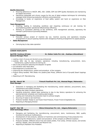 Quality Assurance
• Ensuring adherence to HACCP, BRC, ISO: 22000, GHP and GMP Quality Standards and maintaining
all related documents.
• Identifying assignable and chronic causes by the use of latest analysis techniques for eliminating
wastages while enhancing production efficiency and productivity.
• Knowledge & hands on experience of food safety system and hand on experience on Risk
Management.
Team Management
• Directing, leading & motivating workforce and imparting continuous on job training for
accomplishing greater operational effectiveness/ efficiency.
• Working on succession planning of the workforce, shift management activities, appraising the
member’s performance & providing feedback.
Project Management
• Executed various project of machine lay out, machine sourcing and operations including
arrangement of vacuum packing machine with nitrogenous flushing arrangement for papad packing
• Sales Management
• Carrying day to day sales operation
CAREER HIGHLIGHTS
April’09- Continue till date Dr. Oetker India Pvt. Ltd. , Kashipur,Uttarakhand
General Manager-Plant
• Leading a team of young and devoted young professionals
• Looking after day to day company operations including manufacturing, procurement, store,
maintenance, quality functions & training etc
• Day to day production planning and despatch of goods
• Co-ordination with Head office
• Rearrangement of production line
• Improving the infrastructure, system and procedure of the company
• Product being handled: Milk Shake mix pwders,Cake Mixes, Different kind of Syrups& Desert toppings
etc
• Reporting to VP- Manufacturing
Dec’08 - March’ 09 Trimurti FoodTech Pvt. Ltd., Ahemad Nagar, Maharastra
Plant Manager
• Distinction in managing and facilitating the manufacturing, vendor selection, procurement, store,
maintenance and quality functions.
• Leading day today company operations
• Handling production related tasks pertaining to day to day factory operations for achieving the
planned periodic schedules and meeting sales targets.
• Leading and motivating the production team to achieve targets.
• Sourcing of ready to eat machinery
• Products handled: Ready to use Frozen Food Products, Frozen Fruits & Vegetables etc.
• Reporting to Managing Director
Aug’07 - Nov’ 08 Nilons Enterprises Pvt. Ltd. , Jalgaon,Maharastra
Chief technology Officer
• Managing and facilitating the manufacturing, procurement, store, maintenance, R&D, quality
functions & training at multilocations.
• Development of new products, selection of machinery and commissioning of new production line
• Improving the infrastructure, system and procedure of the company at different locations
• Products handled: Different kind of hot and sweet pickles, Fruit candy, Chinese sauces, and tomato
ketchup, Papads, Jams Vermicelli and Macaroni etc.
• Reporting to Assistant Vice President.
 