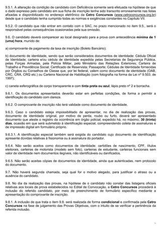 9.5.1. A alteração da condição de candidato com Deficiência somente será efetuada na hipótese de que
o dado expresso pelo candidato em sua ficha de inscrição tenha sido transcrito erroneamente nas listas
afixadas e disponibilizado no endereço eletrônico da Cetro Concursos (www.cetroconcursos.org.br)
desde que o candidato tenha cumprido todas as normas e exigências constantes no Capítulo VII.

9.5.2. O candidato que não entrar em contato com o SAC, no prazo mencionado no item 9.5., será o
responsável pelas consequências ocasionadas pela sua omissão.

9.6. O candidato deverá comparecer ao local designado para a prova com antecedência mínima de 1
(uma) hora, munido de:

a) comprovante de pagamento da taxa de inscrição (Boleto Bancário);

b) documento de identidade, sendo que serão considerados documentos de identidade: Cédula Oficial
de Identidade; carteira e/ou cédula de identidade expedida pelas Secretarias de Segurança Pública,
pelas Forças Armadas, pela Polícia Militar, pelo Ministério das Relações Exteriores; Carteira de
Trabalho e Previdência Social; Certificado de Reservista; Passaporte; Cédulas de Identidade fornecidas
por Órgãos ou Conselhos de Classe que, por lei federal, valem como documento de identidade (OAB,
CRC, CRA, CRQ etc.) ou Carteira Nacional de Habilitação (com fotografia na forma da Lei nº 9.503, de
1997);

c) caneta esferográfica de corpo transparente e com tinta preta ou azul, lápis preto nº 2 e borracha.

9.6.1. Os documentos apresentados deverão estar em perfeitas condições, de forma a permitir a
identificação do candidato com clareza.

9.6.2. O comprovante de inscrição não terá validade como documento de identidade.

9.6.3. Caso o candidato esteja impossibilitado de apresentar, no dia de realização das provas,
documento de identidade original, por motivo de perda, roubo ou furto, deverá ser apresentado
documento que ateste o registro da ocorrência em órgão policial, expedido há, no máximo, 30 (trinta)
dias, ocasião em que será submetido à identificação especial, compreendendo coleta de assinaturas e
de impressão digital em formulário próprio.

9.6.3.1. A identificação especial também será exigida do candidato cujo documento de identificação
apresente dúvidas relativas à fisionomia ou à assinatura do portador.

9.6.4. Não serão aceitos como documentos de identidade: certidões de nascimento, CPF, títulos
eleitorais, carteiras de motorista (modelo sem foto), carteiras de estudante, carteiras funcionais sem
valor de identidade nem documentos ilegíveis, não identificáveis ou danificados.

9.6.5. Não serão aceitas cópias de documentos de identidade, ainda que autenticadas, nem protocolo
do documento.

9.7. Não haverá segunda chamada, seja qual for o motivo alegado, para justificar o atraso ou a
ausência do candidato.

9.8. No dia da realização das provas, na hipótese de o candidato não constar das listagens oficiais
relativas aos locais de prova estabelecidos no Edital de Convocação, a Cetro Concursos procederá à
inclusão do referido candidato, por meio de preenchimento de formulário específico mediante a
apresentação do comprovante de inscrição.

9.8.1. A inclusão de que trata o item 9.8. será realizada de forma condicional e confirmada pela Cetro
Concursos na fase de julgamento das Provas Objetivas, com o intuito de se verificar a pertinência da
referida inclusão.



                                                                                                        11
 