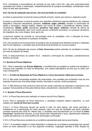 9.8.2. Constatada a improcedência da inscrição de que trata o item 9.8., esta será automaticamente
cancelada sem direito a reclamação, independentemente de qualquer formalidade, considerados nulos
todos os atos dela decorrentes.

9.8.3. No dia da realização das provas, não será permitido ao candidato:

a) entrar ou permanecer no local de exame portando arma(s), mesmo que possua o respectivo porte;

b) entrar ou permanecer no local de exame com aparelhos eletrônicos (agenda eletrônica, bip, máquina
fotográfica, máquinas calculadoras, gravador, notebook, pager, palmtop, receptor ou transmissor de
dados e mensagens, relógios digitais, relógios com banco de dados e calculadoras, telefone celular,
smartphones, tablets, ipod®, gravadores, pendrive, mp3 player, walkman, controle de alarme de
carro etc.) ou semelhantes, bem como óculos escuros, protetores auriculares, ou quaisquer acessórios
de chapelaria, tais como chapéu, boné, gorro etc;

c) nenhuma espécie de consulta ou comunicação entre os candidatos, nem a utilização de livros,
códigos, manuais, impressos ou quaisquer anotações.

9.8.4. Na ocorrência do funcionamento de qualquer tipo de equipamento eletrônico durante a realização
das Provas Objetivas, o candidato será automaticamente eliminado do concurso público.

9.8.5. No dia da realização das provas, a Cetro Concursos poderá submeter os candidatos à revista,
por meio de detector de metais.

9.8.6. O descumprimento do subitem 9.8.3. implicará a eliminação do candidato, caracterizando-se
tentativa de fraude.

9.9. Quanto às Provas Objetivas:

9.9.1. Para a realização das Provas Objetivas, o candidato lerá as questões no caderno de questões e
marcará suas respostas na Folha de Respostas, com caneta esferográfica de tinta azul ou preta com
corpo transparente.

9.9.1.1. A Folha de Respostas da Prova Objetiva é o único documento válido para correção.

9.9.1.2. Não serão computadas questões não respondidas, nem questões que contenham mais de uma
resposta (mesmo que uma delas esteja correta), emendas ou rasuras, ainda que legíveis.

9.9.1.3. Não deverá ser feita nenhuma marca fora do campo reservado às respostas ou assinatura, pois
qualquer marca poderá ser lida pelas leitoras óticas, prejudicando o desempenho do candidato.

9.10. Quanto à Prova Discursiva:

9.10.1. A Prova Discursiva será realizada no mesmo dia da Prova Objetiva.

9.10.2. Para a realização da Prova Discursiva, o candidato receberá caderno específico, no qual
redigirá com caneta de tinta azul ou preta.

9.10.2.1. A Prova Discursiva deverá ser escrita à mão, em letra legível, não sendo permitida a
interferência ou a participação de outras pessoas, salvo em caso de candidato que tenha solicitado
condição especial para esse fim. Nesse caso, o candidato será acompanhado por um fiscal da Cetro
Concursos, devidamente treinado, ao qual deverá ditar integralmente o texto, especificando oralmente
a grafia das palavras e os sinais gráficos de acentuação e pontuação.

9.10.3. A Prova Discursiva constará de um problema apresentado pela banca examinadora.

9.10.3.1. O candidato redigirá um texto dissertativo a respeito de um problema apresentado que versará
sobre um tema relacionado a um dos seguintes conteúdos: Legislação Aplicada à ANA; Noções de
                                                                                                    12
 