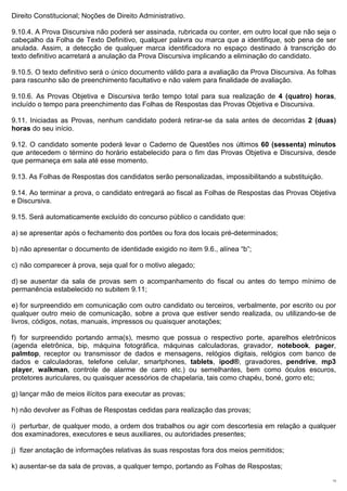 Direito Constitucional; Noções de Direito Administrativo.

9.10.4. A Prova Discursiva não poderá ser assinada, rubricada ou conter, em outro local que não seja o
cabeçalho da Folha de Texto Definitivo, qualquer palavra ou marca que a identifique, sob pena de ser
anulada. Assim, a detecção de qualquer marca identificadora no espaço destinado à transcrição do
texto definitivo acarretará a anulação da Prova Discursiva implicando a eliminação do candidato.

9.10.5. O texto definitivo será o único documento válido para a avaliação da Prova Discursiva. As folhas
para rascunho são de preenchimento facultativo e não valem para finalidade de avaliação.

9.10.6. As Provas Objetiva e Discursiva terão tempo total para sua realização de 4 (quatro) horas,
incluído o tempo para preenchimento das Folhas de Respostas das Provas Objetiva e Discursiva.

9.11. Iniciadas as Provas, nenhum candidato poderá retirar-se da sala antes de decorridas 2 (duas)
horas do seu início.

9.12. O candidato somente poderá levar o Caderno de Questões nos últimos 60 (sessenta) minutos
que antecedem o término do horário estabelecido para o fim das Provas Objetiva e Discursiva, desde
que permaneça em sala até esse momento.

9.13. As Folhas de Respostas dos candidatos serão personalizadas, impossibilitando a substituição.

9.14. Ao terminar a prova, o candidato entregará ao fiscal as Folhas de Respostas das Provas Objetiva
e Discursiva.

9.15. Será automaticamente excluído do concurso público o candidato que:

a) se apresentar após o fechamento dos portões ou fora dos locais pré-determinados;

b) não apresentar o documento de identidade exigido no item 9.6., alínea “b”;

c) não comparecer à prova, seja qual for o motivo alegado;

d) se ausentar da sala de provas sem o acompanhamento do fiscal ou antes do tempo mínimo de
permanência estabelecido no subitem 9.11;

e) for surpreendido em comunicação com outro candidato ou terceiros, verbalmente, por escrito ou por
qualquer outro meio de comunicação, sobre a prova que estiver sendo realizada, ou utilizando-se de
livros, códigos, notas, manuais, impressos ou quaisquer anotações;

f) for surpreendido portando arma(s), mesmo que possua o respectivo porte, aparelhos eletrônicos
(agenda eletrônica, bip, máquina fotográfica, máquinas calculadoras, gravador, notebook, pager,
palmtop, receptor ou transmissor de dados e mensagens, relógios digitais, relógios com banco de
dados e calculadoras, telefone celular, smartphones, tablets, ipod®, gravadores, pendrive, mp3
player, walkman, controle de alarme de carro etc.) ou semelhantes, bem como óculos escuros,
protetores auriculares, ou quaisquer acessórios de chapelaria, tais como chapéu, boné, gorro etc;

g) lançar mão de meios ilícitos para executar as provas;

h) não devolver as Folhas de Respostas cedidas para realização das provas;

i) perturbar, de qualquer modo, a ordem dos trabalhos ou agir com descortesia em relação a qualquer
dos examinadores, executores e seus auxiliares, ou autoridades presentes;

j) fizer anotação de informações relativas às suas respostas fora dos meios permitidos;

k) ausentar-se da sala de provas, a qualquer tempo, portando as Folhas de Respostas;
                                                                                                      13
 