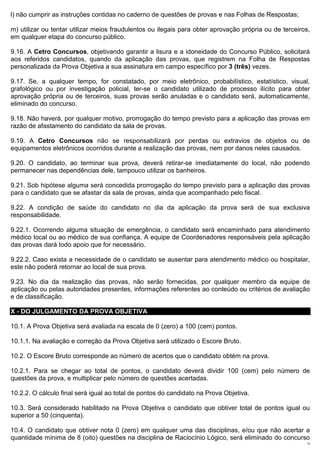 l) não cumprir as instruções contidas no caderno de questões de provas e nas Folhas de Respostas;

m) utilizar ou tentar utilizar meios fraudulentos ou ilegais para obter aprovação própria ou de terceiros,
em qualquer etapa do concurso público.

9.16. A Cetro Concursos, objetivando garantir a lisura e a idoneidade do Concurso Público, solicitará
aos referidos candidatos, quando da aplicação das provas, que registrem na Folha de Respostas
personalizada da Prova Objetiva a sua assinatura em campo específico por 3 (três) vezes.

9.17. Se, a qualquer tempo, for constatado, por meio eletrônico, probabilístico, estatístico, visual,
grafológico ou por investigação policial, ter-se o candidato utilizado de processo ilícito para obter
aprovação própria ou de terceiros, suas provas serão anuladas e o candidato será, automaticamente,
eliminado do concurso.

9.18. Não haverá, por qualquer motivo, prorrogação do tempo previsto para a aplicação das provas em
razão de afastamento do candidato da sala de provas.

9.19. A Cetro Concursos não se responsabilizará por perdas ou extravios de objetos ou de
equipamentos eletrônicos ocorridos durante a realização das provas, nem por danos neles causados.

9.20. O candidato, ao terminar sua prova, deverá retirar-se imediatamente do local, não podendo
permanecer nas dependências dele, tampouco utilizar os banheiros.

9.21. Sob hipótese alguma será concedida prorrogação do tempo previsto para a aplicação das provas
para o candidato que se afastar da sala de provas, ainda que acompanhado pelo fiscal.

9.22. A condição de saúde do candidato no dia da aplicação da prova será de sua exclusiva
responsabilidade.

9.22.1. Ocorrendo alguma situação de emergência, o candidato será encaminhado para atendimento
médico local ou ao médico de sua confiança. A equipe de Coordenadores responsáveis pela aplicação
das provas dará todo apoio que for necessário.

9.22.2. Caso exista a necessidade de o candidato se ausentar para atendimento médico ou hospitalar,
este não poderá retornar ao local de sua prova.

9.23. No dia da realização das provas, não serão fornecidas, por qualquer membro da equipe de
aplicação ou pelas autoridades presentes, informações referentes ao conteúdo ou critérios de avaliação
e de classificação.

X - DO JULGAMENTO DA PROVA OBJETIVA

10.1. A Prova Objetiva será avaliada na escala de 0 (zero) a 100 (cem) pontos.

10.1.1. Na avaliação e correção da Prova Objetiva será utilizado o Escore Bruto.

10.2. O Escore Bruto corresponde ao número de acertos que o candidato obtém na prova.

10.2.1. Para se chegar ao total de pontos, o candidato deverá dividir 100 (cem) pelo número de
questões da prova, e multiplicar pelo número de questões acertadas.

10.2.2. O cálculo final será igual ao total de pontos do candidato na Prova Objetiva.

10.3. Será considerado habilitado na Prova Objetiva o candidato que obtiver total de pontos igual ou
superior a 50 (cinquenta).

10.4. O candidato que obtiver nota 0 (zero) em qualquer uma das disciplinas, e/ou que não acertar a
quantidade mínima de 8 (oito) questões na disciplina de Raciocínio Lógico, será eliminado do concurso
                                                                                                        14
 