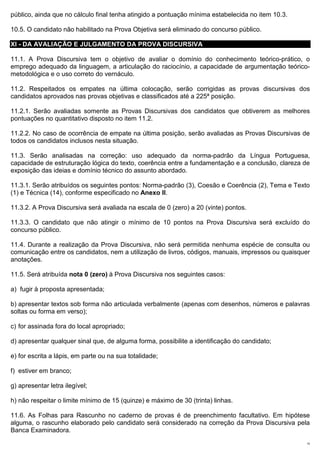 público, ainda que no cálculo final tenha atingido a pontuação mínima estabelecida no item 10.3.

10.5. O candidato não habilitado na Prova Objetiva será eliminado do concurso público.

XI - DA AVALIAÇÃO E JULGAMENTO DA PROVA DISCURSIVA

11.1. A Prova Discursiva tem o objetivo de avaliar o domínio do conhecimento teórico-prático, o
emprego adequado da linguagem, a articulação do raciocínio, a capacidade de argumentação teórico-
metodológica e o uso correto do vernáculo.

11.2. Respeitados os empates na última colocação, serão corrigidas as provas discursivas dos
candidatos aprovados nas provas objetivas e classificados até a 225ª posição.

11.2.1. Serão avaliadas somente as Provas Discursivas dos candidatos que obtiverem as melhores
pontuações no quantitativo disposto no item 11.2.

11.2.2. No caso de ocorrência de empate na última posição, serão avaliadas as Provas Discursivas de
todos os candidatos inclusos nesta situação.

11.3. Serão analisadas na correção: uso adequado da norma-padrão da Língua Portuguesa,
capacidade de estruturação lógica do texto, coerência entre a fundamentação e a conclusão, clareza de
exposição das ideias e domínio técnico do assunto abordado.

11.3.1. Serão atribuídos os seguintes pontos: Norma-padrão (3), Coesão e Coerência (2), Tema e Texto
(1) e Técnica (14), conforme especificado no Anexo II.

11.3.2. A Prova Discursiva será avaliada na escala de 0 (zero) a 20 (vinte) pontos.

11.3.3. O candidato que não atingir o mínimo de 10 pontos na Prova Discursiva será excluído do
concurso público.

11.4. Durante a realização da Prova Discursiva, não será permitida nenhuma espécie de consulta ou
comunicação entre os candidatos, nem a utilização de livros, códigos, manuais, impressos ou quaisquer
anotações.

11.5. Será atribuída nota 0 (zero) à Prova Discursiva nos seguintes casos:

a) fugir à proposta apresentada;

b) apresentar textos sob forma não articulada verbalmente (apenas com desenhos, números e palavras
soltas ou forma em verso);

c) for assinada fora do local apropriado;

d) apresentar qualquer sinal que, de alguma forma, possibilite a identificação do candidato;

e) for escrita a lápis, em parte ou na sua totalidade;

f) estiver em branco;

g) apresentar letra ilegível;

h) não respeitar o limite mínimo de 15 (quinze) e máximo de 30 (trinta) linhas.

11.6. As Folhas para Rascunho no caderno de provas é de preenchimento facultativo. Em hipótese
alguma, o rascunho elaborado pelo candidato será considerado na correção da Prova Discursiva pela
Banca Examinadora.
                                                                                                   15
 