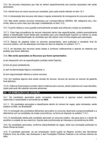 13.3. Os recursos interpostos que não se refiram especificamente aos eventos aprazados não serão
apreciados.

13.4. Admitir-se-á um único recurso por candidato, para cada evento referido no item 13.1

13.5. A interposição dos recursos não obsta o regular andamento do cronograma do concurso público.

13.6. Não serão aceitos recursos interpostos por correspondência (SEDEX, AR, telegrama etc.), fac-
símile, telex ou outro meio que não seja o estabelecido no item 13.2..

13.7. O ponto relativo a uma questão eventualmente anulada será atribuído a todos os candidatos.

13.7.1. Caso haja procedência de recurso interposto dentro das especificações, poderá eventualmente
alterar a classificação inicial obtida pelo candidato para uma classificação superior ou inferior ou ainda
poderá ocorrer desclassificação do candidato que não obtiver nota mínima exigida para aprovação.

13.7.2. Depois de julgados todos os recursos apresentados, será publicado o resultado final do
concurso público, com as alterações ocorridas em face do disposto no subitem 13.7.1.

13.7.3. As decisões dos recursos serão dadas a conhecer coletivamente e apenas as relativas aos
pedidos que forem deferidos.

13.8. Não serão apreciados os Recursos que forem apresentados:

a) em desacordo com as especificações contidas neste Capítulo;

b) fora do prazo estabelecido;

c) sem fundamentação lógica e consistente; e

d) com argumentação idêntica a outros recursos.

13.9. Em hipótese alguma será aceito revisão de recurso, recurso do recurso ou recurso de gabarito
final definitivo.

13.10. A Banca Examinadora constitui última instância para recurso, sendo soberana em suas decisões,
razão pela qual não caberão recursos adicionais.

XIV - DA NOMEAÇÃO E DA LOTAÇÃO

14.1. Os candidatos aprovados serão nomeados obedecendo à rigorosa ordem classificatória,
observada a necessidade e conveniência da ANA.

14.1.1. Os candidatos aprovados e classificados dentro do número de vagas, após nomeados, serão
lotados na ANA, em Brasília/DF.

14.2. A nomeação dos candidatos deficientes aprovados no concurso observará a proporcionalidade e a
alternância com os candidatos de ampla concorrência, na forma do disposto no subitem 7.14.1.

14.3. A classificação obtida pelo candidato aprovado no concurso público, não gera para si o direito de
escolher a unidade de seu exercício, ficando esta condicionada ao interesse e conveniência da ANA.

14.4. Os candidatos aprovados, conforme disponibilidade de vagas, terão sua nomeação publicada no
Diário Oficial da União.

14.5. O candidato aprovado, ao ser empossado, ficará sujeito ao Regime Jurídico dos Servidores
Públicos Civis da União, das Autarquias e das Fundações Públicas Federais e às normas internas da
ANA.
                                                                                                        17
 