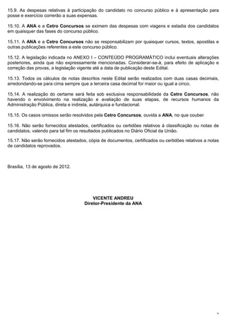 15.9. As despesas relativas à participação do candidato no concurso público e à apresentação para
posse e exercício correrão a suas expensas.

15.10. A ANA e a Cetro Concursos se eximem das despesas com viagens e estadia dos candidatos
em quaisquer das fases do concurso público.

15.11. A ANA e a Cetro Concursos não se responsabilizam por quaisquer cursos, textos, apostilas e
outras publicações referentes a este concurso público.

15.12. A legislação indicada no ANEXO I – CONTEÚDO PROGRAMÁTICO inclui eventuais alterações
posteriores, ainda que não expressamente mencionadas. Considerar-se-á, para efeito de aplicação e
correção das provas, a legislação vigente até a data de publicação deste Edital.

15.13. Todos os cálculos de notas descritos neste Edital serão realizados com duas casas decimais,
arredondando-se para cima sempre que a terceira casa decimal for maior ou igual a cinco.

15.14. A realização do certame será feita sob exclusiva responsabilidade da Cetro Concursos, não
havendo o envolvimento na realização e avaliação de suas etapas, de recursos humanos da
Administração Pública, direta e indireta, autárquica e fundacional.

15.15. Os casos omissos serão resolvidos pela Cetro Concursos, ouvida a ANA, no que couber.

15.16. Não serão fornecidos atestados, certificados ou certidões relativos à classificação ou notas de
candidatos, valendo para tal fim os resultados publicados no Diário Oficial da União.

15.17. Não serão fornecidos atestados, cópia de documentos, certificados ou certidões relativos a notas
de candidatos reprovados.



Brasília, 13 de agosto de 2012.




                                         VICENTE ANDREU
                                     Diretor-Presidente da ANA




                                                                                                     19
 