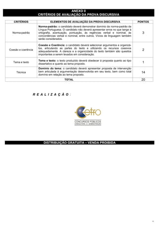 ANEXO II
                     CRITÉRIOS DE AVALIAÇÃO DA PROVA DISCURSIVA

   CRITÉRIOS                  ELEMENTOS DE AVALIAÇÃO DA PROVA DISCURSIVA                         PONTOS
                     Norma-padrão: o candidato deverá demonstrar domínio da norma-padrão da
                     Língua Portuguesa. O candidato não deverá apresentar erros no que tange à
  Norma-padrão       ortografia, acentuação, pontuação, às regências verbal e nominal, às          3
                     concordâncias verbal e nominal, entre outros. Vícios de linguagem também
                     serão considerados.

                     Coesão e Coerência: o candidato deverá selecionar argumentos e organizá-
                     los, articulando as partes do texto e utilizando os recursos coesivos
Coesão e coerência
                     adequadamente. A clareza e a organicidade do texto também são quesitos
                                                                                                   2
                     importantes a serem levados em consideração.

                     Tema e texto: o texto produzido deverá obedecer à proposta quanto ao tipo
   Tema e texto
                     dissertativo e quanto ao tema proposto.
                                                                                                   1
                     Domínio do tema: o candidato deverá apresentar proposta de intervenção
     Técnica         bem articulada à argumentação desenvolvida em seu texto, bem como total       14
                     domínio em relação ao tema proposto.
                                         TOTAL                                                     20



                  R E A L I Z A Ç Ã O :




                         DISTRIBUIÇÃO GRATUITA – VENDA PROIBIDA




                                                                                                          21
 