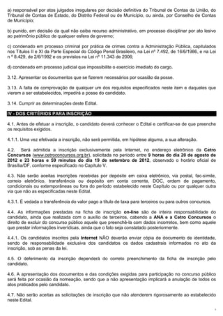a) responsável por atos julgados irregulares por decisão definitiva do Tribunal de Contas da União, do
Tribunal de Contas de Estado, do Distrito Federal ou de Município, ou ainda, por Conselho de Contas
de Município;

b) punido, em decisão da qual não caiba recurso administrativo, em processo disciplinar por ato lesivo
ao patrimônio público de qualquer esfera de governo;

c) condenado em processo criminal por prática de crimes contra a Administração Pública, capitulados
nos Títulos II e XI da Parte Especial do Código Penal Brasileiro, na Lei nº 7.492, de 16/6/1986, e na Lei
n º 8.429, de 2/6/1992 e os previstos na Lei nº 11.343 de 2006;

d) condenado em processo judicial que impossibilite o exercício imediato do cargo.

3.12. Apresentar os documentos que se fizerem necessários por ocasião da posse.

3.13. A falta de comprovação de qualquer um dos requisitos especificados neste item e daqueles que
vierem a ser estabelecidos, impedirá a posse do candidato.

3.14. Cumprir as determinações deste Edital.

IV - DOS CRITÉRIOS PARA INSCRIÇÃO

4.1. Antes de efetuar a inscrição, o candidato deverá conhecer o Edital e certificar-se de que preenche
os requisitos exigidos.

4.1.1. Uma vez efetivada a inscrição, não será permitida, em hipótese alguma, a sua alteração.

4.2. Será admitida a inscrição exclusivamente pela Internet, no endereço eletrônico da Cetro
Concursos (www.cetroconcursos.org.br), solicitada no período entre 9 horas do dia 20 de agosto de
2012 e 23 horas e 59 minutos do dia 19 de setembro de 2012, observado o horário oficial de
Brasília/DF, conforme especificado no Capítulo V.

4.3. Não serão aceitas inscrições recebidas por depósito em caixa eletrônico, via postal, fac-símile,
correio eletrônico, transferência ou depósito em conta corrente, DOC, ordem de pagamento,
condicionais ou extemporâneas ou fora do período estabelecido neste Capítulo ou por qualquer outra
via que não as especificadas neste Edital.

4.3.1. É vedada a transferência do valor pago a título de taxa para terceiros ou para outros concursos.

4.4. As informações prestadas na ficha de inscrição on-line são de inteira responsabilidade do
candidato, ainda que realizada com o auxílio de terceiros, cabendo a ANA e a Cetro Concursos o
direito de excluir do concurso público aquele que preenchê-la com dados incorretos, bem como aquele
que prestar informações inverídicas, ainda que o fato seja constatado posteriormente.

4.4.1. Os candidatos inscritos pela Internet NÃO deverão enviar cópia de documento de identidade,
sendo de responsabilidade exclusiva dos candidatos os dados cadastrais informados no ato da
inscrição, sob as penas da lei.

4.5. O deferimento da inscrição dependerá do correto preenchimento da ficha de inscrição pelo
candidato.

4.6. A apresentação dos documentos e das condições exigidas para participação no concurso público
será feita por ocasião da nomeação, sendo que a não apresentação implicará a anulação de todos os
atos praticados pelo candidato.

4.7. Não serão aceitas as solicitações de inscrição que não atenderem rigorosamente ao estabelecido
neste Edital.
                                                                                                          3
 