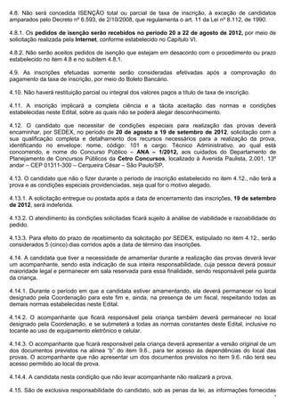 4.8. Não será concedida ISENÇÃO total ou parcial de taxa de inscrição, à exceção de candidatos
amparados pelo Decreto nº 6.593, de 2/10/2008, que regulamenta o art. 11 da Lei nº 8.112, de 1990.

4.8.1. Os pedidos de isenção serão recebidos no período 20 a 22 de agosto de 2012, por meio de
solicitação realizada pela Internet, conforme estabelecido no Capítulo VI.

4.8.2. Não serão aceitos pedidos de isenção que estejam em desacordo com o procedimento ou prazo
estabelecido no item 4.8 e no subitem 4.8.1.

4.9. As inscrições efetuadas somente serão consideradas efetivadas após a comprovação do
pagamento da taxa de inscrição, por meio do Boleto Bancário.

4.10. Não haverá restituição parcial ou integral dos valores pagos a título de taxa de inscrição.

4.11. A inscrição implicará a completa ciência e a tácita aceitação das normas e condições
estabelecidas neste Edital, sobre as quais não se poderá alegar desconhecimento.

4.12. O candidato que necessitar de condições especiais para realização das provas deverá
encaminhar, por SEDEX, no período de 20 de agosto a 19 de setembro de 2012, solicitação com a
sua qualificação completa e detalhamento dos recursos necessários para a realização da prova,
identificando no envelope: nome, código: 101 e cargo: Técnico Administrativo, ao qual está
concorrendo, e nome do Concurso Público – ANA – 1/2012, aos cuidados do Departamento de
Planejamento de Concursos Públicos da Cetro Concursos, localizado à Avenida Paulista, 2.001, 13º
andar – CEP 01311-300 – Cerqueira César – São Paulo/SP.

4.13. O candidato que não o fizer durante o período de inscrição estabelecido no item 4.12., não terá a
prova e as condições especiais providenciadas, seja qual for o motivo alegado.

4.13.1. A solicitação entregue ou postada após a data de encerramento das inscrições, 19 de setembro
de 2012, será indeferida.

4.13.2. O atendimento às condições solicitadas ficará sujeito à análise de viabilidade e razoabilidade do
pedido.

4.13.3. Para efeito do prazo de recebimento da solicitação por SEDEX, estipulado no item 4.12., serão
considerados 5 (cinco) dias corridos após a data de término das inscrições.

4.14. A candidata que tiver a necessidade de amamentar durante a realização das provas deverá levar
um acompanhante, sendo esta indicação de sua inteira responsabilidade, cuja pessoa deverá possuir
maioridade legal e permanecer em sala reservada para essa finalidade, sendo responsável pela guarda
da criança.

4.14.1. Durante o período em que a candidata estiver amamentando, ela deverá permanecer no local
designado pela Coordenação para este fim e, ainda, na presença de um fiscal, respeitando todas as
demais normas estabelecidas neste Edital.

4.14.2. O acompanhante que ficará responsável pela criança também deverá permanecer no local
designado pela Coordenação, e se submeterá a todas as normas constantes deste Edital, inclusive no
tocante ao uso de equipamento eletrônico e celular.

4.14.3. O acompanhante que ficará responsável pela criança deverá apresentar a versão original de um
dos documentos previstos na alínea “b” do item 9.6., para ter acesso às dependências do local das
provas. O acompanhante que não apresentar um dos documentos previstos no item 9.6. não terá seu
acesso permitido ao local de prova.

4.14.4. A candidata nesta condição que não levar acompanhante não realizará a prova.

4.15. São de exclusiva responsabilidade do candidato, sob as penas da lei, as informações fornecidas
                                                                                                        4
 