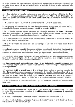 no ato da inscrição, que serão verificadas por ocasião da comprovação de requisitos e nomeação, se
aprovado, sendo que a não apresentação implicará a anulação de todos os atos praticados pelo
candidato.

V - DAS INSCRIÇÕES VIA INTERNET

5.1. Será admitida a inscrição exclusivamente pela Internet, no endereço eletrônico da Cetro
Concursos (www.cetroconcursos.org.br), solicitada no período entre 9 horas do dia 20 de agosto de
2012 e 23 horas e 59 minutos do dia 19 de setembro de 2012, observado o horário oficial de
Brasília/DF.

5.1.1. A inscrição implica o pagamento de taxa no valor de R$ 37,00 (trinta e sete reais).

5.2. O candidato que desejar efetivar sua inscrição deverá efetuar o pagamento da taxa de inscrição por
meio do Boleto Bancário, com vencimento para o dia 20 de setembro de 2012.

5.2.1. O Boleto Bancário estará disponível no endereço eletrônico da Cetro Concursos
(www.cetroconcursos.org.br) e deverá ser impresso para o pagamento da taxa de inscrição, após a
conclusão do preenchimento da ficha de solicitação de inscrição on-line.

5.3. As inscrições efetuadas somente serão acatadas após a confirmação do pagamento da taxa de
inscrição, por meio do Boleto Bancário.

5.3.1. O Boleto Bancário poderá ser pago em qualquer agência Bancária, somente até a data de seu
vencimento.

5.4. A Cetro Concursos e a ANA não se responsabilizam por solicitação de inscrição via Internet não
recebida por motivos de ordem técnica dos computadores, falhas de comunicação, congestionamento
das linhas de comunicação, bem como outros fatores que impossibilitem a transferência de dados.

5.5. A inscrição do candidato confirmará o completo conhecimento e a tácita aceitação das normas
legais pertinentes e condições estabelecidas neste Edital e seus anexos, e as condições previstas em
Lei, sobre as quais não poderá alegar desconhecimento.

5.6. O candidato deverá obrigatoriamente indicar, no ato da inscrição, o código do cargo, bem
como endereço completo, inclusive com a indicação do CEP, e demais informações solicitadas na ficha
de inscrição on-line.

5.7. A partir do dia 28 de setembro de 2012, o candidato deverá conferir no endereço eletrônico da
Cetro Concursos (www.cetroconcursos.org.br) se os dados da inscrição, efetuada pela Internet, foram
recebidos e se o valor da inscrição foi pago. Em caso negativo, o candidato deverá entrar em contato
com o Serviço de Atendimento ao Candidato - SAC da Cetro Concursos, para verificar o ocorrido, por
meio do telefone (0xx11) 3146-2777, no horário das 8h às 18h, exceto sábados, domingos e feriados.

5.8. Não serão aceitas as solicitações de inscrição que não atenderem rigorosamente ao estabelecido
neste Edital.

VI - SOLICITAÇÃO DE ISENÇÃO DO PAGAMENTO DA TAXA DE INSCRIÇÃO

6.1. Os candidatos amparados pelo Decreto nº 6.593, de 2/10/2008, que regulamenta o art. 11 da Lei nº
8.112, de 1990, poderão realizar no período de 20 a 22 de agosto de 2012, seu pedido de isenção da
taxa de inscrição.

6.1.1. O pedido de isenção a que se refere o item 6.1. será possibilitado ao candidato que:

a) estiver inscrito no Cadastro Único para Programas Sociais do Governo Federal - CadÚnico, de que
trata o Decreto nº 6.135, de 26/6/2007; e
                                                                                                      5
 