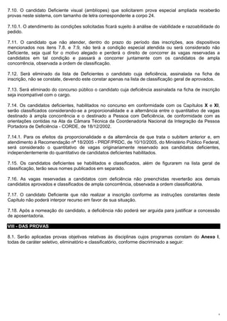 7.10. O candidato Deficiente visual (amblíopes) que solicitarem prova especial ampliada receberão
provas neste sistema, com tamanho de letra correspondente a corpo 24.

7.10.1. O atendimento às condições solicitadas ficará sujeito à análise de viabilidade e razoabilidade do
pedido.

7.11. O candidato que não atender, dentro do prazo do período das inscrições, aos dispositivos
mencionados nos itens 7.8. e 7.9, não terá a condição especial atendida ou será considerado não
Deficiente, seja qual for o motivo alegado e perderá o direito de concorrer às vagas reservadas a
candidatos em tal condição e passará a concorrer juntamente com os candidatos de ampla
concorrência, observada a ordem de classificação.

7.12. Será eliminado da lista de Deficientes o candidato cuja deficiência, assinalada na ficha de
inscrição, não se constate, devendo este constar apenas na lista de classificação geral de aprovados.

7.13. Será eliminado do concurso público o candidato cuja deficiência assinalada na ficha de inscrição
seja incompatível com o cargo.

7.14. Os candidatos deficientes, habilitados no concurso em conformidade com os Capítulos X e XI,
serão classificados considerando-se a proporcionalidade e a alternância entre o quantitativo de vagas
destinado à ampla concorrência e o destinado a Pessoa com Deficiência, de conformidade com as
orientações contidas na Ata da Câmara Técnica da Coordenadoria Nacional da Integração da Pessoa
Portadora de Deficiência - CORDE, de 18/12/2002.

7.14.1. Para os efeitos da proporcionalidade e da alternância de que trata o subitem anterior e, em
atendimento à Recomendação nº 18/2005 - PRDF/PRDC, de 10/10/2005, do Ministério Público Federal,
será considerado o quantitativo de vagas originariamente reservado aos candidatos deficientes,
independentemente do quantitativo de candidatos deficientes habilitados.

7.15. Os candidatos deficientes se habilitados e classificados, além de figurarem na lista geral de
classificação, terão seus nomes publicados em separado.

7.16. As vagas reservadas a candidatos com deficiência não preenchidas reverterão aos demais
candidatos aprovados e classificados de ampla concorrência, observada a ordem classificatória.

7.17. O candidato Deficiente que não realizar a inscrição conforme as instruções constantes deste
Capítulo não poderá interpor recurso em favor de sua situação.

7.18. Após a nomeação do candidato, a deficiência não poderá ser arguida para justificar a concessão
de aposentadoria.

VIII - DAS PROVAS

8.1. Serão aplicadas provas objetivas relativas às disciplinas cujos programas constam do Anexo I,
todas de caráter seletivo, eliminatório e classificatório, conforme discriminado a seguir:




                                                                                                        9
 