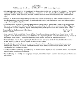 Aabir Das
3530 Riverdale Ave. Bronx, NY 10463. 718 514-4374. dasaabir@gmail.com
 Scheduled rooms and taught ESL, GED and HealthNet classes to low-income adult members of the community. Tutored GED
students in Math, Science, English and Social Studies. Administered the New York State Practice GED Exam through the
appropriate software. Wrote instructions on how to administer the exam and trained co-workers on how to administer the
exam.
 Managed the Workforce Development Program (Job-Road), whereby maintained Case Notes,met with students to see what
direction they wanted to go in professionally. Created marketable resumes and effective cover letters using Microsoft Word,
along with online job-board profiles.
 Helped manage Ms. Helling’s Microsoft Outlook emails and calendar (Google and Outlook). Answered her personalphone
line as well as managed junior staff across both offices, sometimes being the only point of contact in the office. Adaptable at
effectively and efficiently completing projects and handling ad-hoc priority projects under time constraint and on demand.
Columbia University Department ofPsychiatry New York, NY
Research Assistant 2005-2008
 Using Microsoft Word, created Adult Consent & Minor Assent Forms with corresponding Parent Consent Forms for 700
prospective clients distributed nationally across 91 families in a 20-year Longitudinal Family Health Study looking at onset of
depression in at-risk families. Wrote study-related procedural manuals and protocols using Microsoft Word.
 Recruited subjects over the phone, explaining the benefits and risks in accordance with the New York State Institutional
Review Board (IRB) and the National Institute of Mental Health (NIMH).
 Created and designed packets for acquiring specimens; Coordinated between families, specimen-collection company,
laboratory and senior staff. In constant contact with the lab to ensure that accurate results were obtained, if not, then
coordinated to have specimen reacquired.
 Used Microsoft Excel and Family System Tracking, an internal database program, to track recruitment process, data collection
and analysis and overall project organization.
 Presented findings on a monthly basis to a project managers, principal investigative scientists, data managers,psychiatrists and
psychologists
 