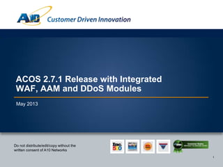 1
Customer Driven Innovation
1
Do not distribute/edit/copy without the
written consent of A10 Networks
ACOS 2.7.1 Release with Integrated WAF,
AAM and DDoS Protection Modules
May 2013
 