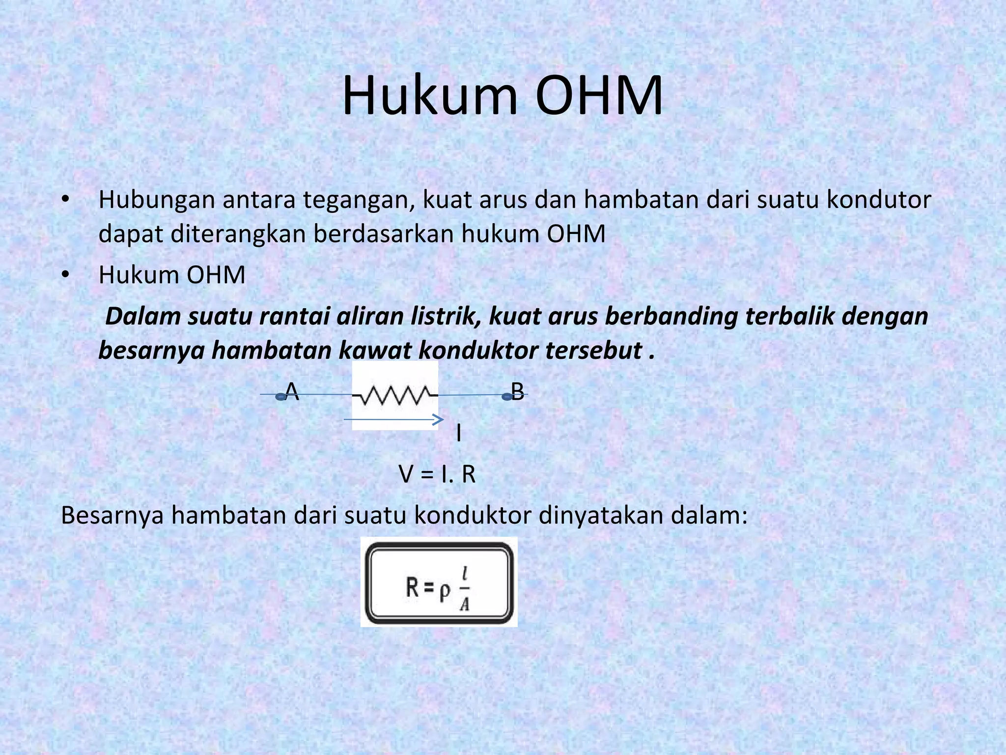 Hukum OHM Hubungan antara tegangan, kuat arus dan hambatan dari suatu kondutor dapat diterangkan berdasarkan hukum OHM Hukum OHM Dalam suatu rantai aliran listrik, kuat arus berbanding terbalik dengan besarnya hambatan kawat konduktor tersebut . A  B I V = I. R Besarnya hambatan dari suatu konduktor dinyatakan dalam: 