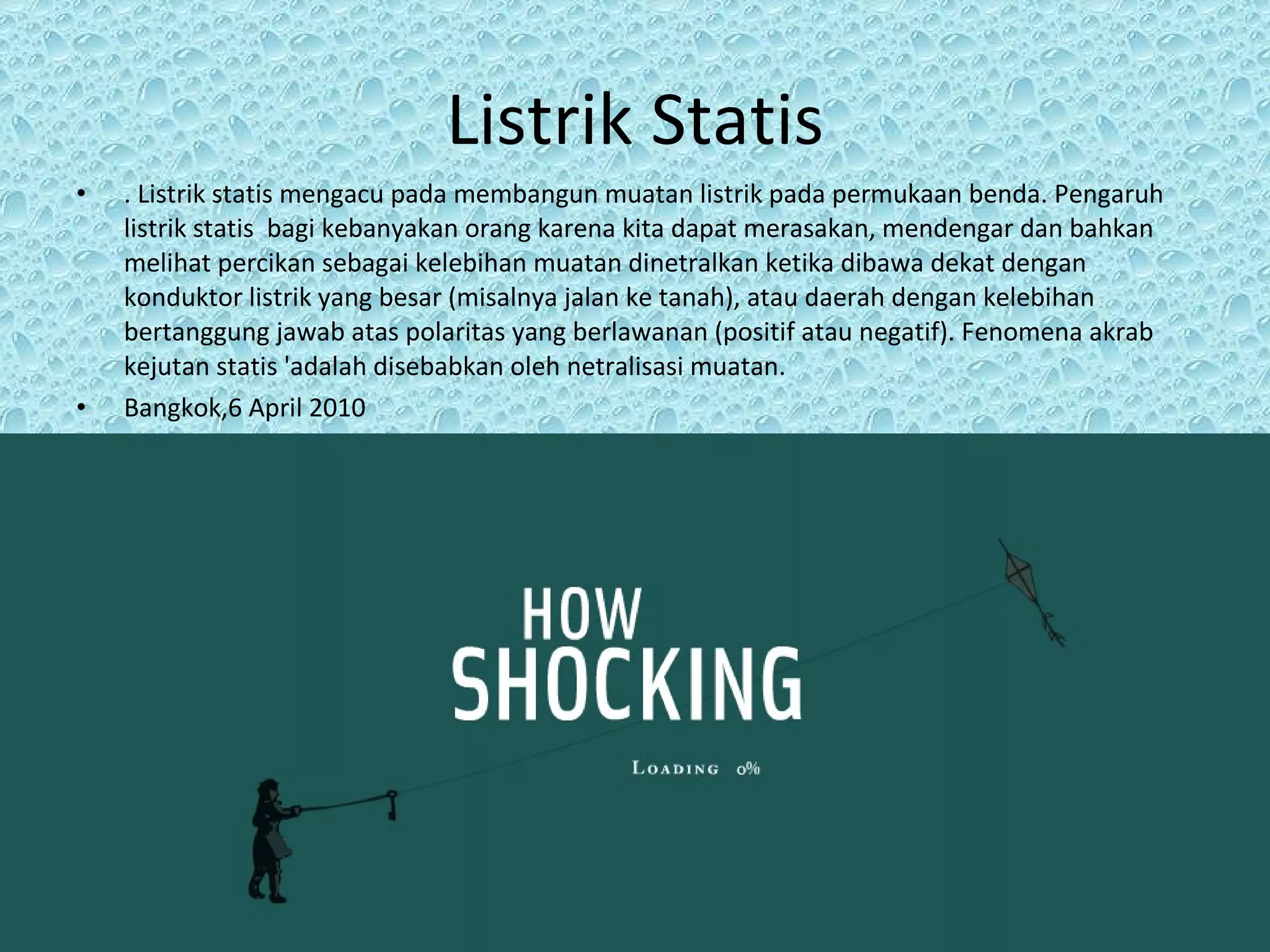 Listrik Statis . Listrik statis mengacu pada membangun muatan listrik pada permukaan benda. Pengaruh listrik statis  bagi kebanyakan orang karena kita dapat merasakan, mendengar dan bahkan melihat percikan sebagai kelebihan muatan dinetralkan ketika dibawa dekat dengan konduktor listrik yang besar (misalnya jalan ke tanah), atau daerah dengan kelebihan bertanggung jawab atas polaritas yang berlawanan (positif atau negatif). Fenomena akrab kejutan statis 'adalah disebabkan oleh netralisasi muatan.  Bangkok,6 April 2010 