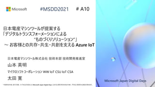 Microsoft Japan Digital Days
*本資料の内容 (添付文書、リンク先などを含む) は Microsoft Japan Digital Days における公開日時点のものであり、予告なく変更される場合があります。
#MSDD2021
日本電産マシンツールが提案する
「デジタルトランスフォーメーションによる
“ものづくりソリューション”」
～ お客様との共存・共生・共創を支える Azure IoT
日本電産マシンツール株式会社 技術本部 技術開発推進室
山本 英明
# A10
マイクロソフトコーポレーション WW IoT CSU IoT CSA
太田 寛
 