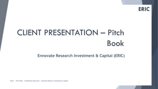 1
ERIC
CLIENT PRESENTATION – Pitch
Book
Ennovate Research Investment & Capital (ERIC)
Client – Pitch Book – Confidential Document – Ennovate Research Investment & Capital
 