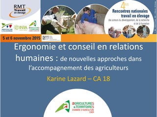 Ergonomie et conseil en relations 
humaines : de nouvelles approches dans
l’accompagnement des agriculteurs 
Karine Lazard – CA 18
 