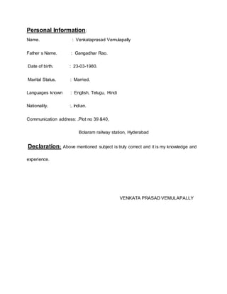 Personal Information:
Name. : Venkataprasad Vemulapally
Father s Name. : Gangadhar Rao.
Date of birth. : 23-03-1980.
Marital Status. : Married.
Languages known : English, Telugu, Hindi
Nationality. :. Indian.
Communication address: .Plot no 39 &40,
Bolaram railway station, Hyderabad
Declaration: Above mentioned subject is truly correct and it is my knowledge and
experience.
VENKATA PRASAD VEMULAPALLY
 