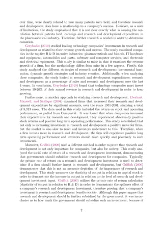 over time, were clearly related to how many patents were held, and therefore research
and development does have a relationship to a company’s success. However, as a note
of limitations, the study emphasized that it is not clear exactly what is causing the cor-
relation between patents held, earnings and research and development expenditure in
the pharmaceutical industry. Therefore, further research is needed in order to determine
causation.
Gerybadze (2010) studied leading technology companies’ investments in research and
development as related to their revenue growth and success. The study examined compa-
nies in the top ﬁve R & D intensive industries: pharmaceuticals and biotech, IT hardware
and equipment, automobiles and parts, software and computer services, and electronic
and electrical equipment. This study is similar to mine in that it examines the revenue
growth of a ﬁrm, but the methodology diﬀers from mine in a few aspects. Firstly, this
study analyzed the diﬀerent strategies of research and development: incremental inno-
vation, dynamic growth strategies and industry creation. Additionally, when analyzing
these companies, the study looked at research and development expenditures, research
and development as a percentage of sales and research and development over the last
4 years. In conclusion, Gerybadze (2010) found that technology companies must invest
between 10-20% of their annual revenue in research and development in order to keep
growing.
Furthermore, in another approach to studying research and development, Eberhart,
Maxwell, and Siddique (2004) examined ﬁrms that increased their research and devel-
opment expenditure by signiﬁcant amounts, over the years 1951-2001, studying a total
of 8,313 cases. The data used in this study included the return on stock and operating
performance, as pulled from Compustat. It was found that when companies increased
their expenditures for research and development, they experienced abnormally positive
stock returns and positive long term operating performance. This study established that
not only is increasing investment in research and development a positive move for ﬁrms,
but the market is also slow to react and investors underreact to this. Therefore, when
a ﬁrm invests more in research and development, the ﬁrm will experience positive long
term operating performance and investors should react quickly and positively to such
investments.
Moreover, Griﬃth (2000) used a diﬀerent method in order to prove that research and
development is not only important for companies, but also for society. This study ana-
lyzed the social rate of return of a research and development investment, demonstrating
that governments should subsidize research and development for companies. Typically,
the private rate of return on a research and development investment is used to deter-
mine if a ﬁrm should further invest in research and development, but Griﬃth (2000)
demonstrates that this is not an accurate depiction of the importance of research and
development. This study measures the elasticity of output in relation to capital stock in
order to demonstrate the increase in output in relation to the level of research and devel-
opment investment input. Griﬃth (2000) utilizes the private rate of return calculation
(elasticity of output in relation to R & D) in order to demonstrate the spillover eﬀect of
a company’s research and development investment, therefore proving that a company’s
investment in research and development beneﬁts society. Although this paper argues that
research and development should be further subsidized by the government, it was incon-
clusive as to how much the government should subsidize such an investment, because of
2
 
