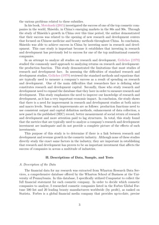 the various problems related to these subsidies.
In his book, Motohashi (2015) investigated the success of one of the top cosmetic com-
panies in the world, Shiseido, in China’s emerging markets in the 80s and 90s. Through
the study of Shiseido’s growth in China over this time period, the author demonstrated
that their success was related to the opening of new research and development centers
that focused on Chinese medicine and beauty methods throughout China. In conclusion,
Shiseido was able to achieve success in China by investing more in research and devel-
opment. This case study is important because it establishes that investing in research
and development has previously led to success for one of the top multinational cosmetic
companies.
In an attempt to analyze all studies on research and development, Griliches (1979)
studied the commonly used approach to analyzing returns on research and development:
the production function. This study demonstrated the limitations that most studies of
research and development face. In assessing the diﬃculties of standard research and
development studies, Griliches (1979) reviewed the standard methods and equations that
are typically used to measure a company’s success as a result of spending on research
and development. One of the main diﬃculties that researchers face is deﬁning what
constitutes research and development capital. Secondly, those who study research and
development need to expand the database that they have in order to measure research and
development. This study emphasizes the need to improve our knowledge of research and
development, as it has a very important economic impact. In conclusion, the study shows
that there is a need for improvement in research and development studies at both micro
and macro levels. Some such improvements are as follows: production functions need to
use consistent output and capital deﬁnition methods, enhancement of data collection, a
new panel in the published (SEC) record, better measurement of social return of research
and development and more attention paid to lag structures. In total, this study found
that the metrics that are typically used to analyze a company’s research and development
investment are inadequate and do not provide a complete picture of the eﬀects of such
investments.
This purpose of this study is to determine if there is a link between research and
development and revenue growth in the cosmetic industry. Although none of these studies
directly study the exact same factors in the industry, they are important in establishing
that research and development has proven to be an important investment that aﬀects the
success of companies in across a multitude of industries.
II. Descriptions of Data, Sample, and Tests
A. Description of the Data
The ﬁnancial data for my research was extracted from Wharton Research Data Ser-
vices, a comprehensive database oﬀered by the Wharton School of Business at the Uni-
versity of Pennsylvania. In this database, I speciﬁcally utilized Compustat to collect the
full ﬁnancial statement for each cosmetic company. In order to decide which cosmetic
companies to analyze, I researched cosmetic companies listed in the Forbes Global For-
tune 500 list and 20 leading beauty manufacturers worldwide (by proﬁt), as ranked on
Statista. Forbes is a global ﬁnancial media company that provides up-to-date, precise
3
 