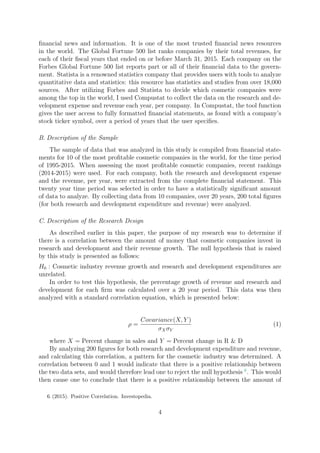 ﬁnancial news and information. It is one of the most trusted ﬁnancial news resources
in the world. The Global Fortune 500 list ranks companies by their total revenues, for
each of their ﬁscal years that ended on or before March 31, 2015. Each company on the
Forbes Global Fortune 500 list reports part or all of their ﬁnancial data to the govern-
ment. Statista is a renowned statistics company that provides users with tools to analyze
quantitative data and statistics: this resource has statistics and studies from over 18,000
sources. After utilizing Forbes and Statista to decide which cosmetic companies were
among the top in the world, I used Compustat to collect the data on the research and de-
velopment expense and revenue each year, per company. In Compustat, the tool function
gives the user access to fully formatted ﬁnancial statements, as found with a company’s
stock ticker symbol, over a period of years that the user speciﬁes.
B. Description of the Sample
The sample of data that was analyzed in this study is compiled from ﬁnancial state-
ments for 10 of the most proﬁtable cosmetic companies in the world, for the time period
of 1995-2015. When assessing the most proﬁtable cosmetic companies, recent rankings
(2014-2015) were used. For each company, both the research and development expense
and the revenue, per year, were extracted from the complete ﬁnancial statement. This
twenty year time period was selected in order to have a statistically signiﬁcant amount
of data to analyze. By collecting data from 10 companies, over 20 years, 200 total ﬁgures
(for both research and development expenditure and revenue) were analyzed.
C. Description of the Research Design
As described earlier in this paper, the purpose of my research was to determine if
there is a correlation between the amount of money that cosmetic companies invest in
research and development and their revenue growth. The null hypothesis that is raised
by this study is presented as follows:
H0 : Cosmetic industry revenue growth and research and development expenditures are
unrelated.
In order to test this hypothesis, the percentage growth of revenue and research and
development for each ﬁrm was calculated over a 20 year period. This data was then
analyzed with a standard correlation equation, which is presented below:
ρ =
Covariance(X, Y )
σXσY
(1)
where X = Percent change in sales and Y = Percent change in R & D
By analyzing 200 ﬁgures for both research and development expenditure and revenue,
and calculating this correlation, a pattern for the cosmetic industry was determined. A
correlation between 0 and 1 would indicate that there is a positive relationship between
the two data sets, and would therefore lead one to reject the null hypothesis 6
. This would
then cause one to conclude that there is a positive relationship between the amount of
6. (2015). Positive Correlation. Investopedia.
4
 