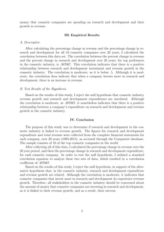 money that cosmetic companies are spending on research and development and their
growth in revenue.
III. Empirical Results
A. Descriptive
After calculating the percentage change in revenue and the percentage change in re-
search and development for all 10 cosmetic companies over 20 years, I calculated the
correlation between this data set. The correlation between the percent change in revenue
and the percent change in research and development over 20 years, for top performers
in the cosmetic industry, is .387067. This correlation indicates that there is a positive
relationship between research and development investment and revenue growth in the
cosmetic industry. The correlation is moderate, as it is below .5. Although it is mod-
erate, the correlation does indicate that when a company invests more in research and
development, there is an increase in revenue.
B. Test Results of the Hypothesis
Based on the results of this study, I reject the null hypothesis that cosmetic industry
revenue growth and research and development expenditures are unrelated. Although
the correlation is moderate, at .387067, it nonetheless indicates that there is a positive
relationship between a company’s expenditure on research and development and revenue
growth in the cosmetic industry.
IV. Conclusion
The purpose of this study was to determine if research and development in the cos-
metic industry is linked to revenue growth. The ﬁgures for research and development
expenditure and total revenue were collected from the complete ﬁnancial statements for
each company, over 20 years (1995-2015), as accessed through the Compustat database.
The sample consists of 10 of the top cosmetic companies in the world.
After collecting all of this data, I calculated the percentage change in revenue over the
20 year period, and then the percentage change in research and development expenditure,
for each cosmetic company. In order to test the null hypothesis, I utilized a standard
correlation equation to analyze these two sets of data, which resulted in a correlation
coeﬃcient of .387067.
Based on the results of this study, I reject the null hypothesis, in support of the alter-
native hypothesis that, in the cosmetic industry, research and development expenditure
and revenue growth are related. Although the correlation is moderate, it indicates that
cosmetic companies that invest more in research and development do experience revenue
growth. Therefore, all stakeholders in the cosmetic industry should be concerned about
the amount of money that cosmetic companies are investing in research and development,
as it is linked to their revenue growth, and as a result, their success.
5
 