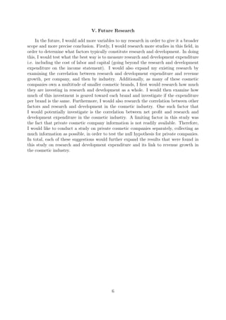 V. Future Research
In the future, I would add more variables to my research in order to give it a broader
scope and more precise conclusion. Firstly, I would research more studies in this ﬁeld, in
order to determine what factors typically constitute research and development. In doing
this, I would test what the best way is to measure research and development expenditure
i.e. including the cost of labor and capital (going beyond the research and development
expenditure on the income statement). I would also expand my existing research by
examining the correlation between research and development expenditure and revenue
growth, per company, and then by industry. Additionally, as many of these cosmetic
companies own a multitude of smaller cosmetic brands, I ﬁrst would research how much
they are investing in research and development as a whole. I would then examine how
much of this investment is geared toward each brand and investigate if the expenditure
per brand is the same. Furthermore, I would also research the correlation between other
factors and research and development in the cosmetic industry. One such factor that
I would potentially investigate is the correlation between net proﬁt and research and
development expenditure in the cosmetic industry. A limiting factor in this study was
the fact that private cosmetic company information is not readily available. Therefore,
I would like to conduct a study on private cosmetic companies separately, collecting as
much information as possible, in order to test the null hypothesis for private companies.
In total, each of these suggestions would further expand the results that were found in
this study on research and development expenditure and its link to revenue growth in
the cosmetic industry.
6
 