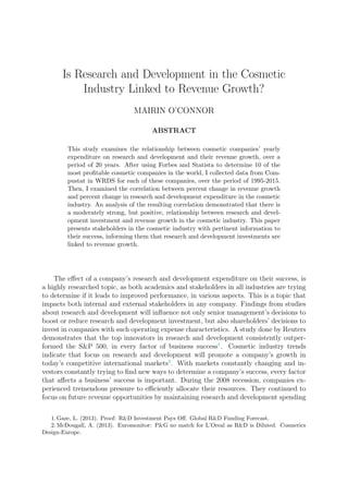 Is Research and Development in the Cosmetic
Industry Linked to Revenue Growth?
MAIRIN O’CONNOR
ABSTRACT
This study examines the relationship between cosmetic companies’ yearly
expenditure on research and development and their revenue growth, over a
period of 20 years. After using Forbes and Statista to determine 10 of the
most proﬁtable cosmetic companies in the world, I collected data from Com-
pustat in WRDS for each of these companies, over the period of 1995-2015.
Then, I examined the correlation between percent change in revenue growth
and percent change in research and development expenditure in the cosmetic
industry. An analysis of the resulting correlation demonstrated that there is
a moderately strong, but positive, relationship between research and devel-
opment investment and revenue growth in the cosmetic industry. This paper
presents stakeholders in the cosmetic industry with pertinent information to
their success, informing them that research and development investments are
linked to revenue growth.
The eﬀect of a company’s research and development expenditure on their success, is
a highly researched topic, as both academics and stakeholders in all industries are trying
to determine if it leads to improved performance, in various aspects. This is a topic that
impacts both internal and external stakeholders in any company. Findings from studies
about research and development will inﬂuence not only senior management’s decisions to
boost or reduce research and development investment, but also shareholders’ decisions to
invest in companies with such operating expense characteristics. A study done by Reuters
demonstrates that the top innovators in research and development consistently outper-
formed the S&P 500, in every factor of business success1
. Cosmetic industry trends
indicate that focus on research and development will promote a company’s growth in
today’s competitive international markets2
. With markets constantly changing and in-
vestors constantly trying to ﬁnd new ways to determine a company’s success, every factor
that aﬀects a business’ success is important. During the 2008 recession, companies ex-
perienced tremendous pressure to eﬃciently allocate their resources. They continued to
focus on future revenue opportunities by maintaining research and development spending
1. Gaze, L. (2013). Proof: R&D Investment Pays Oﬀ. Global R&D Funding Forecast.
2. McDougall, A. (2013). Euromonitor: P&G no match for L’Oreal as R&D is Diluted. Cosmetics
Design-Europe.
 