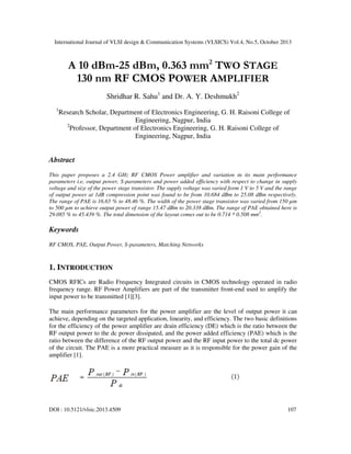 International Journal of VLSI design & Communication Systems (VLSICS) Vol.4, No.5, October 2013

A 10 dBm-25 dBm, 0.363 mm2 TWO STAGE
130 nm RF CMOS POWER AMPLIFIER
Shridhar R. Sahu1 and Dr. A. Y. Deshmukh2
1

Research Scholar, Department of Electronics Engineering, G. H. Raisoni College of
Engineering, Nagpur, India
2
Professor, Department of Electronics Engineering, G. H. Raisoni College of
Engineering, Nagpur, India

Abstract
This paper proposes a 2.4 GHz RF CMOS Power amplifier and variation in its main performance
parameters i.e, output power, S-parameters and power added efficiency with respect to change in supply
voltage and size of the power stage transistor. The supply voltage was varied form 1 V to 5 V and the range
of output power at 1dB compression point was found to be from 10.684 dBm to 25.08 dBm respectively.
The range of PAE is 16.65 % to 48.46 %. The width of the power stage transistor was varied from 150 µm
to 500 µm to achieve output power of range 15.47 dBm to 20.338 dBm. The range of PAE obtained here is
29.085 % to 45.439 %. The total dimension of the layout comes out to be 0.714 * 0.508 mm2.

Keywords
RF CMOS, PAE, Output Power, S-parameters, Matching Networks

1. INTRODUCTION
CMOS RFICs are Radio Frequency Integrated circuits in CMOS technology operated in radio
frequency range. RF Power Amplifiers are part of the transmitter front-end used to amplify the
input power to be transmitted [1][3].
The main performance parameters for the power amplifier are the level of output power it can
achieve, depending on the targeted application, linearity, and efficiency. The two basic definitions
for the efficiency of the power amplifier are drain efficiency (DE) which is the ratio between the
RF output power to the dc power dissipated, and the power added efficiency (PAE) which is the
ratio between the difference of the RF output power and the RF input power to the total dc power
of the circuit. The PAE is a more practical measure as it is responsible for the power gain of the
amplifier [1].

DOI : 10.5121/vlsic.2013.4509

107

 