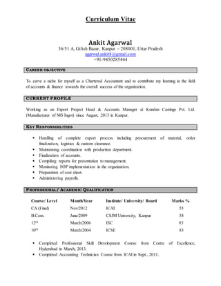 Curriculum Vitae
Ankit Agarwal
36/51 A, Gilish Bazar, Kanpur – 208001, Uttar Pradesh
agarwal.ankit8@gmail.com
+91-9450285444
CAREER OBJECTIVE
To carve a niche for myself as a Chartered Accountant and to contribute my learning in the field
of accounts & finance towards the overall success of the organization.
CURRENT PROFILE
Working as an Export Project Head & Accounts Manager at Kundan Castings Pvt. Ltd.
(Manufacturer of MS Ingot) since August, 2013 in Kanpur.
KEY RESPONSIBILITIES
 Handling of complete export process including procurement of material, order
finalization, logistics & custom clearance.
 Maintaining coordination with production department.
 Finalization of accounts.
 Compiling reports for presentation to management.
 Monitoring SOP implementation in the organization.
 Preparation of cost sheet.
 Administering payrolls.
PROFESSIONAL/ ACADEMIC QUALIFICATION
Course/ Level Month/Year Institute/ University/ Board Marks %
CA (Final) Nov/2012 ICAI 55
B.Com. June/2009 CSJM University, Kanpur 58
12th March/2006 ISC 85
10th March/2004 ICSE 83
 Completed Professional Skill Development Course from Centre of Excellence,
Hyderabad in March, 2013.
 Completed Accounting Technician Course from ICAI in Sept., 2011.
 
