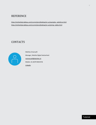 9
Tutorial
REFERENCE
https://onlinehelp.tableau.com/current/pro/desktop/en-us/examples_salesforce.html
https://onlinehelp.tableau.com/current/pro/desktop/en-us/joining_tables.html
CONTACTS
Mathieu Emanuelli
Manager, Deloitte Digital Switzerland
memanuelli@deloitte.ch
Mobile +41 (0)79 948 69 96
Linkedin
 