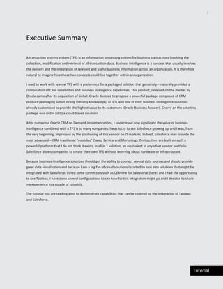2
Tutorial
Executive Summary
A transaction process system (TPS) is an information processing system for business transactions involving the
collection, modification and retrieval of all transaction data. Business Intelligence is a concept that usually involves
the delivery and the integration of relevant and useful business information across an organization. It is therefore
natural to imagine how these two concepts could live together within an organization.
I used to work with several TPS with a preference for a packaged solution that genuinely – naturally provided a
combination of CRM capabilities and business intelligence capabilities. This product, released on the market by
Oracle came after its acquisition of Siebel. Oracle decided to propose a powerful package composed of CRM
product (leveraging Siebel strong industry knowledge), an ETL and one of their business intelligence solutions
already customized to provide the highest value to its customers (Oracle Business Answer). Cherry on the cake this
package was and is (still) a cloud-based solution!
After numerous Oracle CRM on Demand implementations, I understood how significant the value of business
Intelligence combined with a TPS is to many companies. I was lucky to see Salesforce growing up and I was, from
the very beginning, impressed by the positioning of this vendor on IT markets. Indeed, Salesforce may provide the
most advanced – CRM traditional “modules” (Sales, Service and Marketing). On top, they are built on such a
powerful platform that I do not think it exists, in all in 1 solution, an equivalent in any other vendor portfolio.
Salesforce allows companies to create their own TPS without worrying about hardware or infrastructure.
Because business intelligence solutions should get the ability to connect several data sources and should provide
great data visualization and because I am a big fan of cloud solutions I started to look into solutions that might be
integrated with Salesforce. I tried some connectors such as Qlikview for Salesforce (here) and I had the opportunity
to use Tableau. I have done several configurations to see how far this integration might go and I decided to share
my experience in a couple of tutorials.
The tutorial you are reading aims to demonstrate capabilities that can be covered by the integration of Tableau
and Salesforce.
 