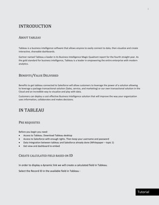 3
Tutorial
INTRODUCTION
ABOUT TABLEAU
Tableau is a business intelligence software that allows anyone to easily connect to data, then visualize and create
interactive, shareable dashboards.
Gartner named Tableau a leader in its Business Intelligence Magic Quadrant report for the fourth straight year. As
the gold standard for business intelligence, Tableau is a leader in empowering the entire enterprise with modern
analytics.
BENEFITS/VALUE DELIVERED
Benefits to get tableau connected to Salesforce will allow customers to leverage the power of a solution allowing
to leverage a package transactional solution (Sales, service, and marketing) or our own transactional solution in the
Cloud and an incredible way to visualize and play with data.
Customers can deploy a cost effective Business Intelligence solution that will improve the way your organization
uses information, collaborates and makes decisions.
IN TABLEAU
PRE REQUISITES
Before you begin you need:
 Access to Tableau. Download Tableau desktop
 Access to Salesforce with enough rights. Then keep your username and password
 Data Integration between tableau and Salesforce already done (Whitepaper – topic 1)
 Get view and dashboard to embed
CREATE CALCULATED FIELD BASED ON ID
In order to display a dynamic link we will create a calculated field in Tableau.
Select the Record ID in the available field in Tableau :
 