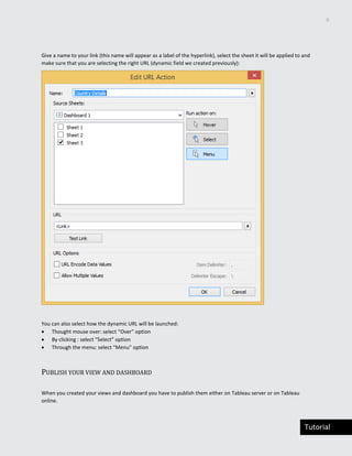 6
Tutorial
Give a name to your link (this name will appear as a label of the hyperlink), select the sheet it will be applied to and
make sure that you are selecting the right URL (dynamic field we created previously):
You can also select how the dynamic URL will be launched:
 Thought mouse over: select “Over” option
 By clicking : select “Select” option
 Through the menu: select “Menu” option
PUBLISH YOUR VIEW AND DASHBOARD
When you created your views and dashboard you have to publish them either on Tableau server or on Tableau
online.
 