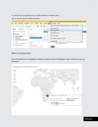 7
Tutorial
To publish views and dashboard from Tableau Desktop to Tableau online:
Click on Server and then Publish Workbook:
RESULT IN SALESFORCE
Once the dashboard is embedded in Salesforce (please refer to Whitepaper Topic 2 and 3) you will see
the result:
 