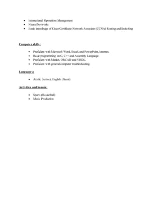  International Operations Management
 Neural Networks
 Basic knowledge of Cisco Certificate Network Associate (CCNA) Routing and Switching
Computer skills:
 Proficient with Microsoft Word, Excel, and PowerPoint, Internet.
 Basic programming on C, C++ and Assembly Language.
 Proficient with Matlab, ORCAD and VHDL.
 Proficient with general computer troubleshooting.
Languages:
 Arabic (native), English (fluent)
Activities and honors:
 Sports (Basketball)
 Music Production
 