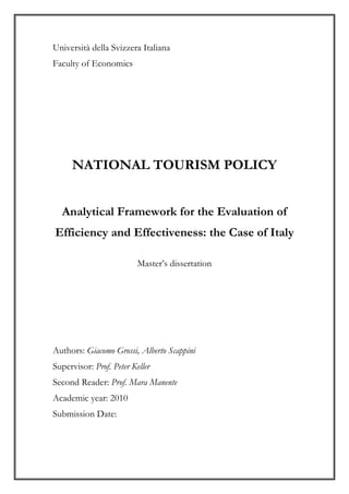 Università della Svizzera Italiana
Faculty of Economics
NATIONAL TOURISM POLICY
Analytical Framework for the Evaluation of
Efficiency and Effectiveness: the Case of Italy
Master’s dissertation
Authors: Giacomo Grossi, Alberto Scappini
Supervisor: Prof. Peter Keller
Second Reader: Prof. Mara Manente
Academic year: 2010
Submission Date:
 