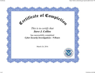 This is to certify that
Steve J. Collins
has successfully completed
Cyber Security Investigations - 9 Hours
March 24, 2016
Certificate https://fedvte.usalearning.gov/getcert.php?course=70
1 of 1 3/24/2016 4:36 PM
 