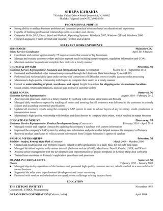 SHILPA KADAKIA
7 Golden Valley Drive • North Brunswick, NJ 08902
Skadakia7@gmail.com • (732) 940-1850
PROFESSIONAL PROFILE
• Strong ability to analyze business problems and determine practical solutions based on education and experience
• Capable of building professional relationships with co-workers and clients
• Computer Skills: SAP, Excel, Word and Outlook; Operating Systems: Windows 2007, Windows XP and Windows 2000
• Foreign Languages: Fluent in Hindi and Gujarati (written and spoken)
RELEVANT WORK EXPERIENCE
FIRMENICH Plainsboro, NJ
Client Service Coordinator April 2013-Present
• Coordinate and oversee approximately 75 major accounts that consist of big businesses
• Manage and execute customer orders and sales support needs including sample requests, regulatory information and COAs
• Maintain customer requests and complete their orders in a timely manner
CHURCH & DWIGHT Princeton, NJ
Customer Service Representative, Standard and International Teams (Contractor) March 2012 – September 2012
• Evaluated and handled all order transactions processed through the Electronic Data Interchange System (EDI)
• Performed and reviewed daily open order reports with corrections of EDI order errors to enable accurate order processing
• Maintained a high-quality relationship with buyers to complete their orders in a timely manner
• Gained an understanding of plant, warehouse, and export freight forwarders for shipping orders to customer locations
• Issued credits, return authorizations, and call tags to resolve customer orders
FERRERO USA Somerset, NJ
Customer Service Representative August 2010 – February 2012
• Analyzed and processed orders in a timely manner by working with various sales teams and brokers
• Managed daily warehouse reports by tracking all orders and assuring that all inventory was delivered to the customer in a timely
fashion and according to contract specifications
• Updated all inventory reports using the company’s SAP system in order to advise buyers of any inventory, credit, production or
transportation issues
• Maintained a high-quality relationship with brokers and direct buyers to complete their orders, which resulted in repeat business
COLGATE-PALMOLIVE Piscataway, NJ
Customer Service Representative, Product Development Group (Contractor) February 2010 – April 2010
• Managed vendor and supplier contacts by updating the company’s database with current information
• Improved the company’s SAP system by adding new information and policies that helped increase the company’s efficiency
• Renewed product certificates to reflect current information from Colgate-Palmolive’s approved vendors
BRISTOL MYERS SQUIBB Princeton, NJ
Business Analyst, Remedy Help Desk (Contrator) March 2006 – October 2008
• Created and modified end-user problem requests related to IBM applications on a daily basis for the help desk team
• Managed deviation logistics with various internal platforms such as AS/400, Mainframe, Novell, Oracle, UNIX, and Wintel
• Assisted senior management with the development and implementation of project templates in Remedy (help desk software)
• Trained team members on Remedy’s application procedures and processes
FRANKLIN CARDS & GIFTS Somerset, NJ
Owner February 1995 – January 2005
● Managed day-to-day operations of the business and promoted high quality customer service, which resulted in a successful self-
owned business
● Supported the sales team in professional development and career mentoring
● Partnered with vendors and wholesalers to expand product offerings to bring in new clients
EDUCATION
THE CITTONE INSTITUTE November 1993
Coursework: COBOL Programming
DATAMATICS CORPORATION (Calcutta, India) April 1984
 