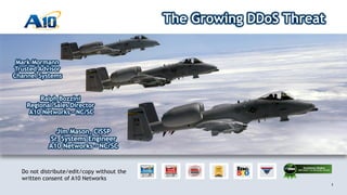 1
Customer Driven Innovation
1
Do not distribute/edit/copy without the
written consent of A10 Networks
The Growing DDoS Threat
Jim Mason, CISSP
Sr. Systems Engineer
A10 Networks – NC/SC
Ralph Bozzini
Regional Sales Director
A10 Networks – NC/SC
Mark Mormann
Trusted Advisor
Channel Systems
 