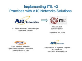 Implementing ITIL v3 Practices with A10 Networks Solutions  “ Documented  Common Sense” September 3rd, 2009 AX Series Advanced Traffic Manager Application Delivery Steve Sacchi, Sr. Systems Engineer A10 Networks  [email_address] Chris Johnson, President Open Access Systems Corporation [email_address] 