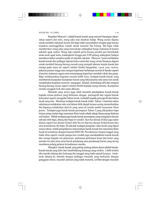 MALIM Bil. 10 (2009) 170
Kejadian Mencuri 1 adalah kanak-kanak yangmencuri barangan rakan-
rakan seperti alat tulis, wang saku atas desakan hidup. Wang curian diguna
untuk membeli makanan kerana ibu bapa tidak menyediakan sarapan pagi kerana
terpaksa meninggalkan rumah untuk menaiki bas kilang. Ibu bapa tidak
memberikan wang saku yang mencukupi sedangkan harga makanan di kantin
sekolah agak mahal. Wang saku adalah perlu kerana jumlah jam bersekolah
anak-anak agak lama, kadangkala hingga jam 4.00 petang sedangkan budaya
membawa bekal semakin pudar di sekolah-sekolah. Mencuri 2 pula melibatkan
kanak-kanak dari pelbagai lapisan kelas sosial dan wang curian biasanya diguna
untuk membeli barang-barang mewah yang menjadi idaman kanak-kanak dan
remaja pada masa ini seperti telefon bimbit bergambar, i-pod, play station,
pakaian jenama tinggi atau mengisi keperluan berbelanja mewah di bandar seperti
di premis makanan segera serta menampung keperluan membeli rokok dan ganja.
Bagi melaksanakan kegiatan mereka lebih licin, terdapat kanak-kanak yang
membentuk kumpulan-kumpulan haram yang bekerjasama satu sama lain untuk
menjalankan kegiatan mencuri, mengugut , berjudi, melindungi ahli dan menjual
barang-barang curian seperti telefon bimbit kepada orang tertentu. Kumpulan
mereka sungguh licik dan sukar dikesan.
Masalah yang serius juga ialah masalah pendedahan kanak-kanak
kepada semua perkara yang berkaitan dengan pornografi dan segala bentuk
kelucahan seperti mengedar bahan lucah, terdedah kepada pornografi dan bahan
lucah yang lain. Misalnya terdapat kanak-kanak lelaki Tahun 1 meminta rakan
sekelasnya melakukan seks oral dalam bilik darjah kerana sering memerhatikan
ibu bapanya melakukan aktiviti yang sama di rumah sambil menonton filem
porno. Terdapat juga kanak-kanak perempuan Tahun 5 yang dikejutkan bapa
tirinya setiap malam bagi menonton filem lucah sebaik sahaja ibunya pergi berkerja
syifmalam. Malah terdapatjuga kanak-kanak perempuan yang mengalamideraan
seksual oleh bapa, abang dan bapa tiri sendiri. Kes-kes deraan fizikal juga sukar
diatasi seperti kes deraan fizikal oleh ibu tiri dan kes deraan fizikal kesan dari
stres kemiskinan ibu bapa. Di sekolah terdapat pengedar videolucah yang dijual
secara rahsia, malah pengedarnya menawarkan kanak-kanaklain menonton filem
lucah di rumahnya dengan bayaran RM5.00. Persekitaran tempat tinggal yang
tidak sihat seperti rumah pangsa kos rendah juga mendedahkan kanak-kanak
dan remaja kepada erti pelacuran, perkataan-perkataan kesat dan kotor yang
mereka tiru dari jiran-jiran buruh pendatang atau pendatang haram yang sering
membawa pulang pelacur kekediaman mereka.
Mungkin kanak-kanak yang paling malang dalam dunia adalah kanak-
kanak-kanak yang lahir dari latarbelakang keluarga yang miskin. Lebih miskin
jika mereka datang dari keluarga ibu tunggal yang tiada sejarah kerjaya. Anak-
anak datang ke sekolah dengan pelbagai masalah yang berkaitan dengan
gangguan emosi, masalah sahsiah yang tidak menarik, terlibat dengan masalah
 