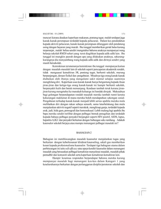MALIM Bil. 10 (2009) 171
mencuri kerana desakan keperluan makanan, ponteng tegar, malah terdapat juga
kanak-kanak perempuan terdedah kepada pelacuran. Dalam kes pendedahan
kepada aktiviti pelacuran, kanak-kanak perempuan dilanggani oleh pendatang
asing dengan bayaran yang murah. Ibu tunggal memberikan gerak balas kurang
terperanjat , malah beliausendiri mengetahui bahawa anaknya mempunyai wang
belanja sekolah RM20 sehari yang turut diagihkan kepada adik-adik lain. Ibu
tunggal ini mungkin pasrah dengan apa yang dilakukan anaknya, sekurang-
kurangnya dia menyumbang wang kepada adik-adik dan dirinya sendiri yang
masih bersekolah.
Kemiskinan terutamanya kemiskinan ibu tunggal mempunyai kaitan
dengan masalah-masalah lain di sekolah seperti pencapaian akademik rendah,
tidak menguasai kemahiran 3R, ponteng tegar, berhenti sekolah, murung
berpanjangan, deraan fizikal dan pengabaian. Misalnya tiga orangkanak-kanak
diabaikan oleh ibunya yang mengalami sakit mental selepas suaminya
menghilang diri. Keperluan asas kanak-kanak hanya bergantung kepada ihsan
jiran-jiran dan ketiga-tiga orang kanak-kanak ini hampir berhenti sekolah,
berpenyakit kulit dan batuk memanjang. Keadaan tambah teruk kerana jiran-
jiran kurang mengetahui ke manakah keluarga ini hendak dirujuk. Maksudnya
bagi golongan berpendapatan rendah masalah mereka tambah rumit kerana
kekurangan maklumat di mana mereka boleh mendapatkan sokongan sosial.
Pengabaian terhadap kanak-kanak menjadi lebih serius apabila mereka mula
melibatkan diri dengan rakan sebaya senasib, sama latarbelakang dan mula
menjalankan aktiviti negatif seperti merokok, menghisap ganja, terdedah kepada
arak, judi, hidu gam, pornografi dan homoseksual. Lebih malang lagi apabila ibu
bapa mereka sendiri terlibat dengan pelbagai bentuk penagihan dan terdedah
kepada bahaya pelbagai penyakit berjangkit seperti HIV positif, AIDS, lupus,
hepatitisA,B,C dan penyakit berkaitan dengan hubungan seks rambang. Adakah
kaunselor sekolah berjaya atau mampu menangani pelbagai masalah ini?
BAHAGIAN2
Bahagian ini membincangkan masalah kaunselor menjalankan tugas yang
berkaitan dengan keberkesanan khidmat kaunseling, sekali gus memberikan
kesan kepada profesionalisme kaunselor. Terdapat tiga bahagian utama dalam
perbincangan ini iaituself-efficacy atauupayakendiri kaunselor dalammenangani
masalah yang berasaskan pelbagaikemahiran menyelesai masalah, masalah pihak
pentadbir dan komuniti sekolah serta keperluan kemahiran-kemahiran lain.
Hampir kesemua responden berpendapat bahawa mereka kurang
mempunyai masalah bagi menangani kes-kes dalam Kategori 1 yang
keseluruhannya berkaitan dengan perlanggaran disiplin/peraturan sekolah dan
 